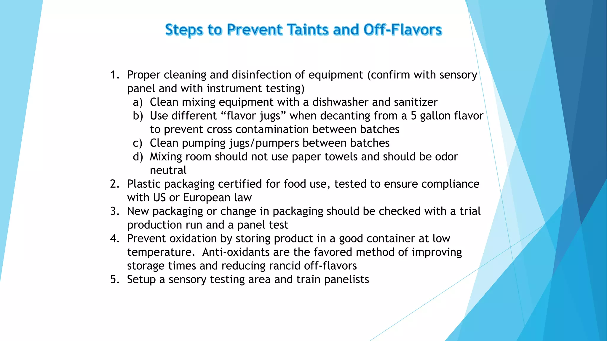 1. Proper cleaning and disinfection of equipment (confirm with sensory
panel and with instrument testing)
a) Clean mixing equipment with a dishwasher and sanitizer
b) Use different “flavor jugs” when decanting from a 5 gallon flavor
to prevent cross contamination between batches
c) Clean pumping jugs/pumpers between batches
d) Mixing room should not use paper towels and should be odor
neutral
2. Plastic packaging certified for food use, tested to ensure compliance
with US or European law
3. New packaging or change in packaging should be checked with a trial
production run and a panel test
4. Prevent oxidation by storing product in a good container at low
temperature. Anti-oxidants are the favored method of improving
storage times and reducing rancid off-flavors
5. Setup a sensory testing area and train panelists
 