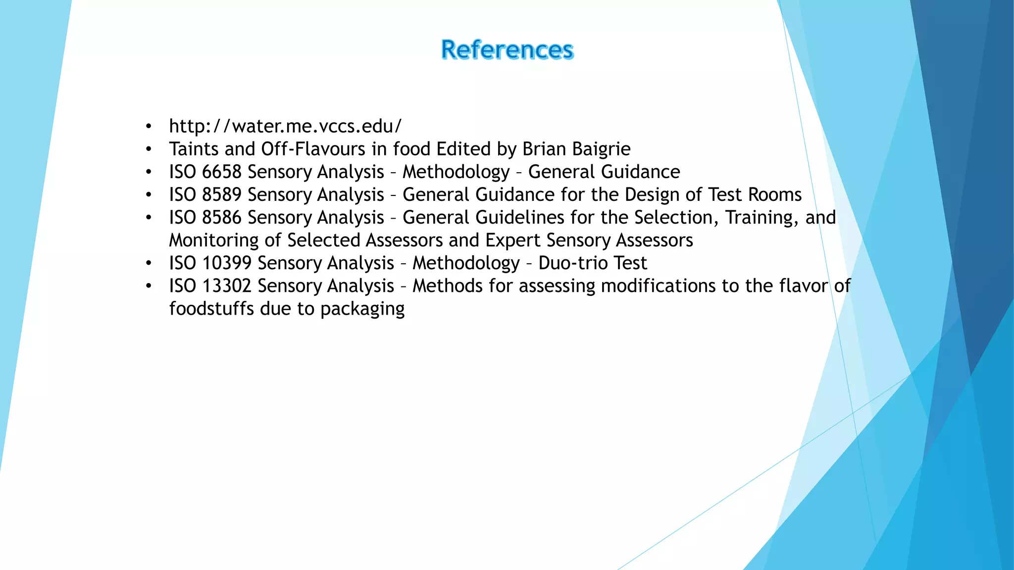 • http://water.me.vccs.edu/
• Taints and Off-Flavours in food Edited by Brian Baigrie
• ISO 6658 Sensory Analysis – Methodology – General Guidance
• ISO 8589 Sensory Analysis – General Guidance for the Design of Test Rooms
• ISO 8586 Sensory Analysis – General Guidelines for the Selection, Training, and
Monitoring of Selected Assessors and Expert Sensory Assessors
• ISO 10399 Sensory Analysis – Methodology – Duo-trio Test
• ISO 13302 Sensory Analysis – Methods for assessing modifications to the flavor of
foodstuffs due to packaging
 
