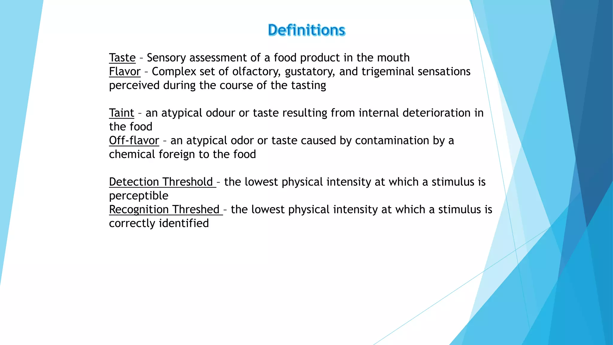 Taste – Sensory assessment of a food product in the mouth
Flavor – Complex set of olfactory, gustatory, and trigeminal sensations
perceived during the course of the tasting
Taint – an atypical odour or taste resulting from internal deterioration in
the food
Off-flavor – an atypical odor or taste caused by contamination by a
chemical foreign to the food
Detection Threshold – the lowest physical intensity at which a stimulus is
perceptible
Recognition Threshed – the lowest physical intensity at which a stimulus is
correctly identified
 