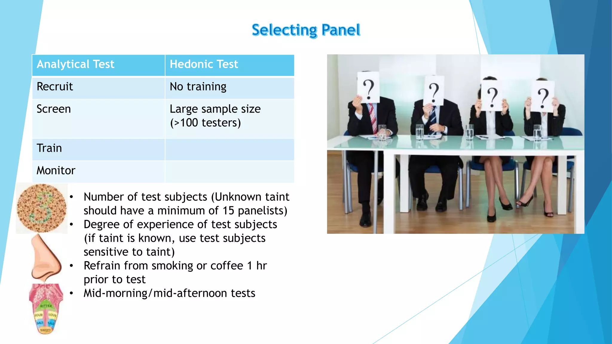 Analytical Test Hedonic Test
Recruit No training
Screen Large sample size
(>100 testers)
Train
Monitor
• Number of test subjects (Unknown taint
should have a minimum of 15 panelists)
• Degree of experience of test subjects
(if taint is known, use test subjects
sensitive to taint)
• Refrain from smoking or coffee 1 hr
prior to test
• Mid-morning/mid-afternoon tests
 