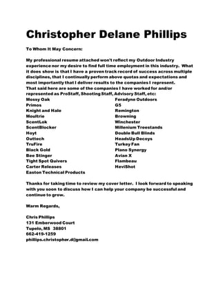 Christopher Delane Phillips
To Whom It May Concern:
My professional resume attached won't reflect my Outdoor Industry
experience nor my desire to find full time employment in this industry. What
it does show is that I have a proven track record of success across multiple
disciplines, that I continually perform above quotas and expectations and
most importantly that I deliver results to the companies I represent.
That said here are some of the companies I have worked for and/or
represented as ProStaff, ShootingStaff, Advisory Staff, etc:
Mossy Oak
Primos
Knight and Hale
Moultrie
ScentLok
ScentBlocker
Hoyt
Outtech
TruFire
Black Gold
Bee Stinger
Tight Spot Quivers
Carter Releases
Easton Technical Products
Feradyne Outdoors
G5
Remington
Browning
Winchester
Millenium Treestands
Double Bull Blinds
HeadsUp Decoys
Turkey Fan
Plano Synergy
Avian X
Flambeau
HeviShot
Thanks for taking time to review my cover letter. I look forward to speaking
with you soon to discuss how I can help your company be successful and
continue to grow.
Warm Regards,
Chris Phillips
131 Emberwood Court
Tupelo, MS 38801
662-419-1259
phillips.christopher.d@gmail.com
 