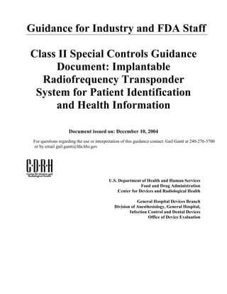 Guidance for Industry and FDA Staff

Class II Special Controls Guidance
     Document: Implantable
  Radiofrequency Transponder
 System for Patient Identification
     and Health Information

                    Document issued on: December 10, 2004
 For questions regarding the use or interpretation of this guidance contact: Gail Gantt at 240-276-3700
 or by email gail.gantt@fda.hhs.gov




                                           U.S. Department of Health and Human Services
                                                            Food and Drug Administration
                                                Center for Devices and Radiological Health

                                                          General Hospital Devices Branch
                                              Division of Anesthesiology, General Hospital,
                                                      Infection Control and Dental Devices
                                                                Office of Device Evaluation
 