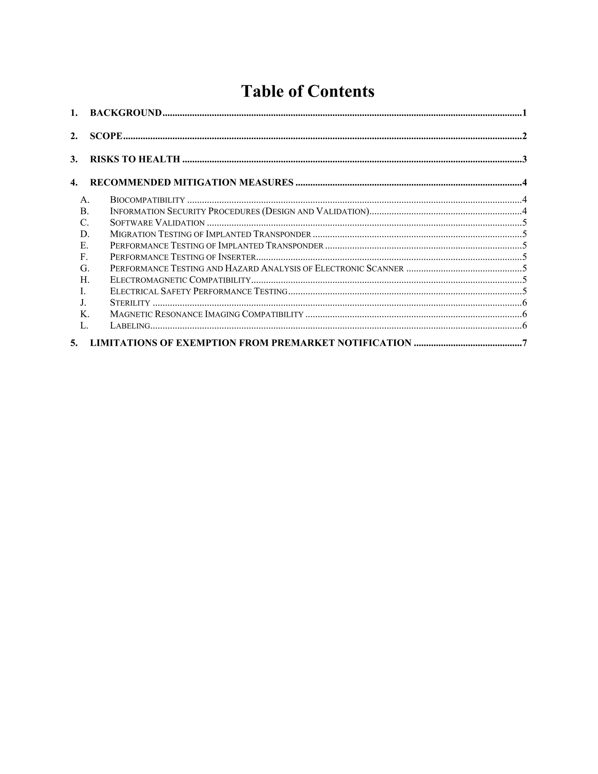 Table of Contents
1. BACKGROUND..................................................................................................................................................1
2. SCOPE..................................................................................................................................................................2
3. RISKS TO HEALTH ..........................................................................................................................................3
4. RECOMMENDED MITIGATION MEASURES ............................................................................................4
A. BIOCOMPATIBILITY ........................................................................................................................................4
B. INFORMATION SECURITY PROCEDURES (DESIGN AND VALIDATION)..............................................................4
C. SOFTWARE VALIDATION ................................................................................................................................5
D. MIGRATION TESTING OF IMPLANTED TRANSPONDER .....................................................................................5
E. PERFORMANCE TESTING OF IMPLANTED TRANSPONDER ................................................................................5
F. PERFORMANCE TESTING OF INSERTER............................................................................................................5
G. PERFORMANCE TESTING AND HAZARD ANALYSIS OF ELECTRONIC SCANNER ...............................................5
H. ELECTROMAGNETIC COMPATIBILITY..............................................................................................................5
I. ELECTRICAL SAFETY PERFORMANCE TESTING...............................................................................................5
J. STERILITY ......................................................................................................................................................6
K. MAGNETIC RESONANCE IMAGING COMPATIBILITY ........................................................................................6
L. LABELING.......................................................................................................................................................6
5. LIMITATIONS OF EXEMPTION FROM PREMARKET NOTIFICATION ............................................7
 