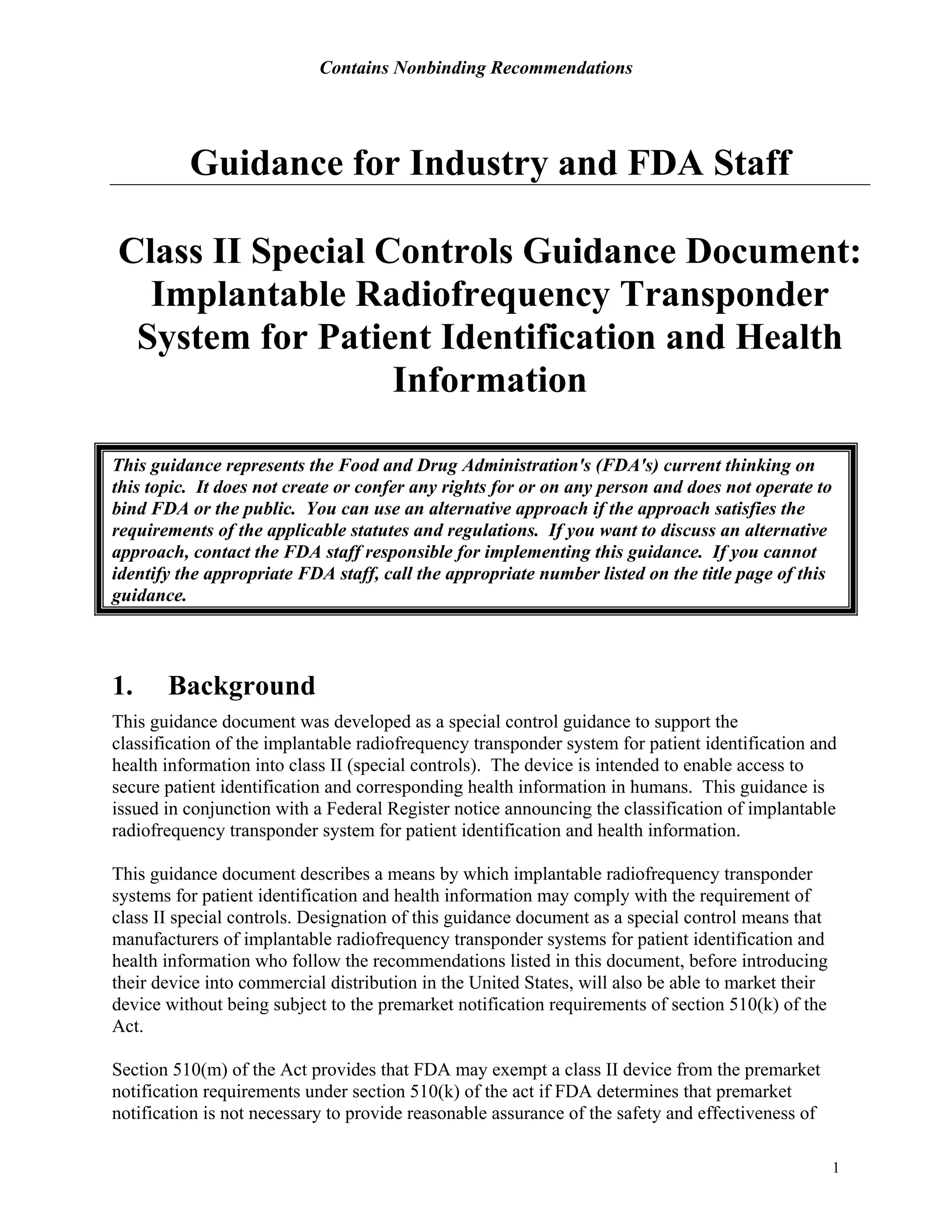 Contains Nonbinding Recommendations
1
Guidance for Industry and FDA Staff
Class II Special Controls Guidance Document:
Implantable Radiofrequency Transponder
System for Patient Identification and Health
Information
This guidance represents the Food and Drug Administration's (FDA's) current thinking on
this topic. It does not create or confer any rights for or on any person and does not operate to
bind FDA or the public. You can use an alternative approach if the approach satisfies the
requirements of the applicable statutes and regulations. If you want to discuss an alternative
approach, contact the FDA staff responsible for implementing this guidance. If you cannot
identify the appropriate FDA staff, call the appropriate number listed on the title page of this
guidance.
1. Background
This guidance document was developed as a special control guidance to support the
classification of the implantable radiofrequency transponder system for patient identification and
health information into class II (special controls). The device is intended to enable access to
secure patient identification and corresponding health information in humans. This guidance is
issued in conjunction with a Federal Register notice announcing the classification of implantable
radiofrequency transponder system for patient identification and health information.
This guidance document describes a means by which implantable radiofrequency transponder
systems for patient identification and health information may comply with the requirement of
class II special controls. Designation of this guidance document as a special control means that
manufacturers of implantable radiofrequency transponder systems for patient identification and
health information who follow the recommendations listed in this document, before introducing
their device into commercial distribution in the United States, will also be able to market their
device without being subject to the premarket notification requirements of section 510(k) of the
Act.
Section 510(m) of the Act provides that FDA may exempt a class II device from the premarket
notification requirements under section 510(k) of the act if FDA determines that premarket
notification is not necessary to provide reasonable assurance of the safety and effectiveness of
 