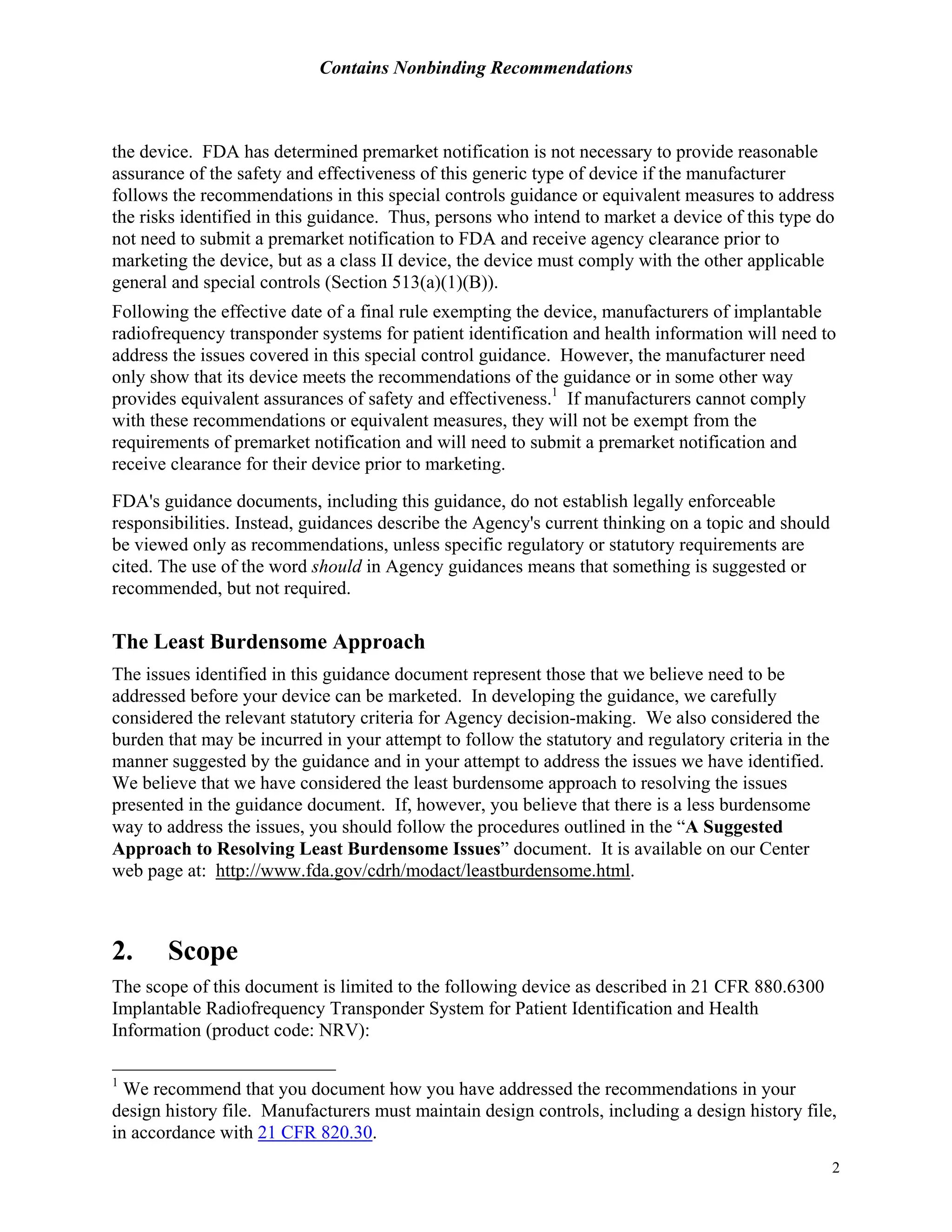 Contains Nonbinding Recommendations
2
the device. FDA has determined premarket notification is not necessary to provide reasonable
assurance of the safety and effectiveness of this generic type of device if the manufacturer
follows the recommendations in this special controls guidance or equivalent measures to address
the risks identified in this guidance. Thus, persons who intend to market a device of this type do
not need to submit a premarket notification to FDA and receive agency clearance prior to
marketing the device, but as a class II device, the device must comply with the other applicable
general and special controls (Section 513(a)(1)(B)).
Following the effective date of a final rule exempting the device, manufacturers of implantable
radiofrequency transponder systems for patient identification and health information will need to
address the issues covered in this special control guidance. However, the manufacturer need
only show that its device meets the recommendations of the guidance or in some other way
provides equivalent assurances of safety and effectiveness.1
If manufacturers cannot comply
with these recommendations or equivalent measures, they will not be exempt from the
requirements of premarket notification and will need to submit a premarket notification and
receive clearance for their device prior to marketing.
FDA's guidance documents, including this guidance, do not establish legally enforceable
responsibilities. Instead, guidances describe the Agency's current thinking on a topic and should
be viewed only as recommendations, unless specific regulatory or statutory requirements are
cited. The use of the word should in Agency guidances means that something is suggested or
recommended, but not required.
The Least Burdensome Approach
The issues identified in this guidance document represent those that we believe need to be
addressed before your device can be marketed. In developing the guidance, we carefully
considered the relevant statutory criteria for Agency decision-making. We also considered the
burden that may be incurred in your attempt to follow the statutory and regulatory criteria in the
manner suggested by the guidance and in your attempt to address the issues we have identified.
We believe that we have considered the least burdensome approach to resolving the issues
presented in the guidance document. If, however, you believe that there is a less burdensome
way to address the issues, you should follow the procedures outlined in the “A Suggested
Approach to Resolving Least Burdensome Issues” document. It is available on our Center
web page at: http://www.fda.gov/cdrh/modact/leastburdensome.html.
2. Scope
The scope of this document is limited to the following device as described in 21 CFR 880.6300
Implantable Radiofrequency Transponder System for Patient Identification and Health
Information (product code: NRV):
1
We recommend that you document how you have addressed the recommendations in your
design history file. Manufacturers must maintain design controls, including a design history file,
in accordance with 21 CFR 820.30.
 