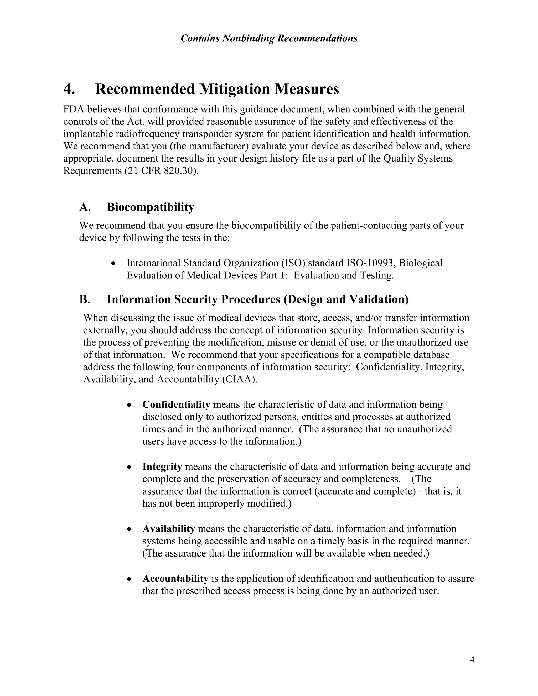 Contains Nonbinding Recommendations
4
4. Recommended Mitigation Measures
FDA believes that conformance with this guidance document, when combined with the general
controls of the Act, will provided reasonable assurance of the safety and effectiveness of the
implantable radiofrequency transponder system for patient identification and health information.
We recommend that you (the manufacturer) evaluate your device as described below and, where
appropriate, document the results in your design history file as a part of the Quality Systems
Requirements (21 CFR 820.30).
A. Biocompatibility
We recommend that you ensure the biocompatibility of the patient-contacting parts of your
device by following the tests in the:
• International Standard Organization (ISO) standard ISO-10993, Biological
Evaluation of Medical Devices Part 1: Evaluation and Testing.
B. Information Security Procedures (Design and Validation)
When discussing the issue of medical devices that store, access, and/or transfer information
externally, you should address the concept of information security. Information security is
the process of preventing the modification, misuse or denial of use, or the unauthorized use
of that information. We recommend that your specifications for a compatible database
address the following four components of information security: Confidentiality, Integrity,
Availability, and Accountability (CIAA).
• Confidentiality means the characteristic of data and information being
disclosed only to authorized persons, entities and processes at authorized
times and in the authorized manner. (The assurance that no unauthorized
users have access to the information.)
• Integrity means the characteristic of data and information being accurate and
complete and the preservation of accuracy and completeness. (The
assurance that the information is correct (accurate and complete) - that is, it
has not been improperly modified.)
• Availability means the characteristic of data, information and information
systems being accessible and usable on a timely basis in the required manner.
(The assurance that the information will be available when needed.)
• Accountability is the application of identification and authentication to assure
that the prescribed access process is being done by an authorized user.
 