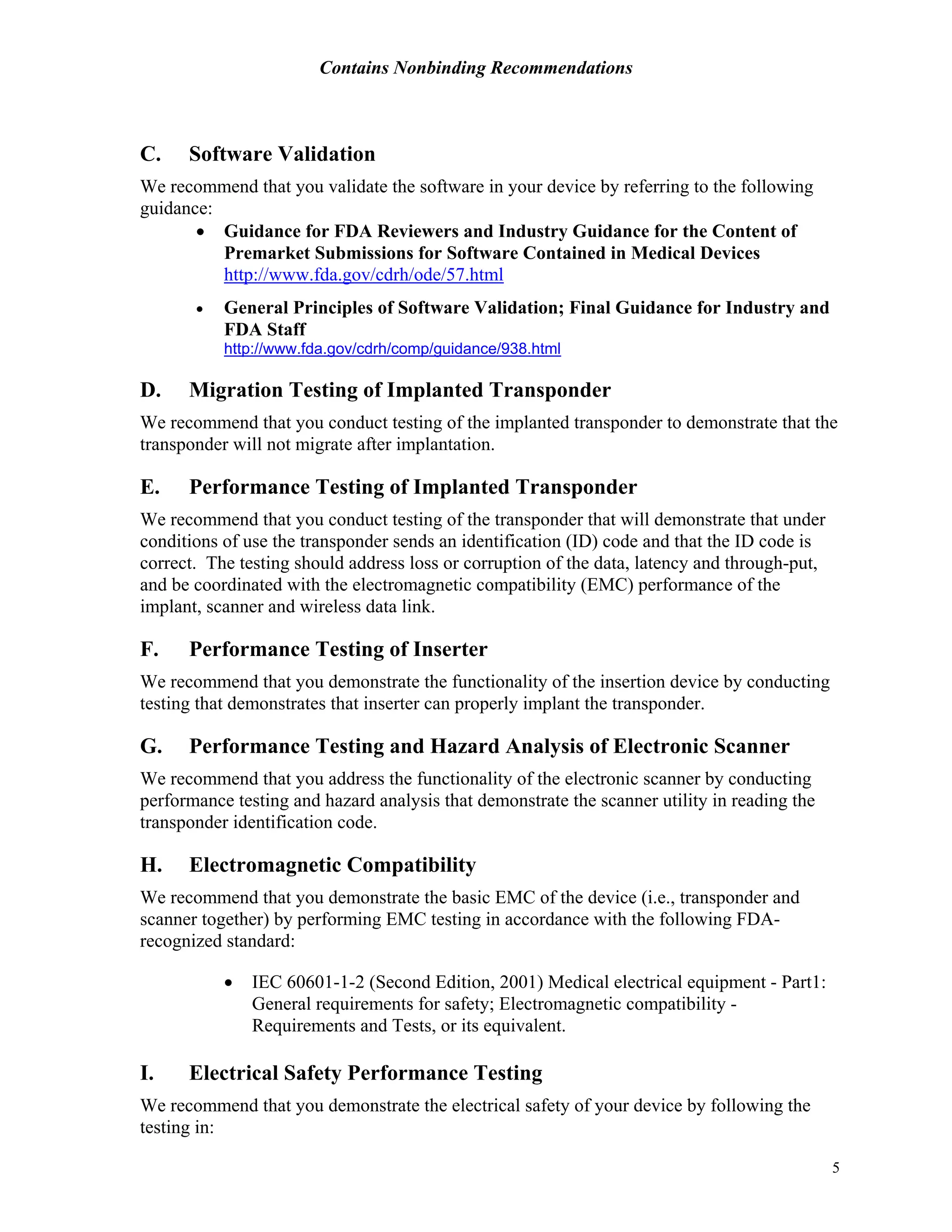 Contains Nonbinding Recommendations
5
C. Software Validation
We recommend that you validate the software in your device by referring to the following
guidance:
• Guidance for FDA Reviewers and Industry Guidance for the Content of
Premarket Submissions for Software Contained in Medical Devices
http://www.fda.gov/cdrh/ode/57.html
• General Principles of Software Validation; Final Guidance for Industry and
FDA Staff
http://www.fda.gov/cdrh/comp/guidance/938.html
D. Migration Testing of Implanted Transponder
We recommend that you conduct testing of the implanted transponder to demonstrate that the
transponder will not migrate after implantation.
E. Performance Testing of Implanted Transponder
We recommend that you conduct testing of the transponder that will demonstrate that under
conditions of use the transponder sends an identification (ID) code and that the ID code is
correct. The testing should address loss or corruption of the data, latency and through-put,
and be coordinated with the electromagnetic compatibility (EMC) performance of the
implant, scanner and wireless data link.
F. Performance Testing of Inserter
We recommend that you demonstrate the functionality of the insertion device by conducting
testing that demonstrates that inserter can properly implant the transponder.
G. Performance Testing and Hazard Analysis of Electronic Scanner
We recommend that you address the functionality of the electronic scanner by conducting
performance testing and hazard analysis that demonstrate the scanner utility in reading the
transponder identification code.
H. Electromagnetic Compatibility
We recommend that you demonstrate the basic EMC of the device (i.e., transponder and
scanner together) by performing EMC testing in accordance with the following FDA-
recognized standard:
• IEC 60601-1-2 (Second Edition, 2001) Medical electrical equipment - Part1:
General requirements for safety; Electromagnetic compatibility -
Requirements and Tests, or its equivalent.
I. Electrical Safety Performance Testing
We recommend that you demonstrate the electrical safety of your device by following the
testing in:
 