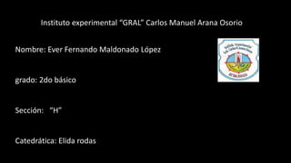 Instituto experimental “GRAL” Carlos Manuel Arana Osorio
Nombre: Ever Fernando Maldonado López
grado: 2do básico
Sección: “H”
Catedrática: Elida rodas
 