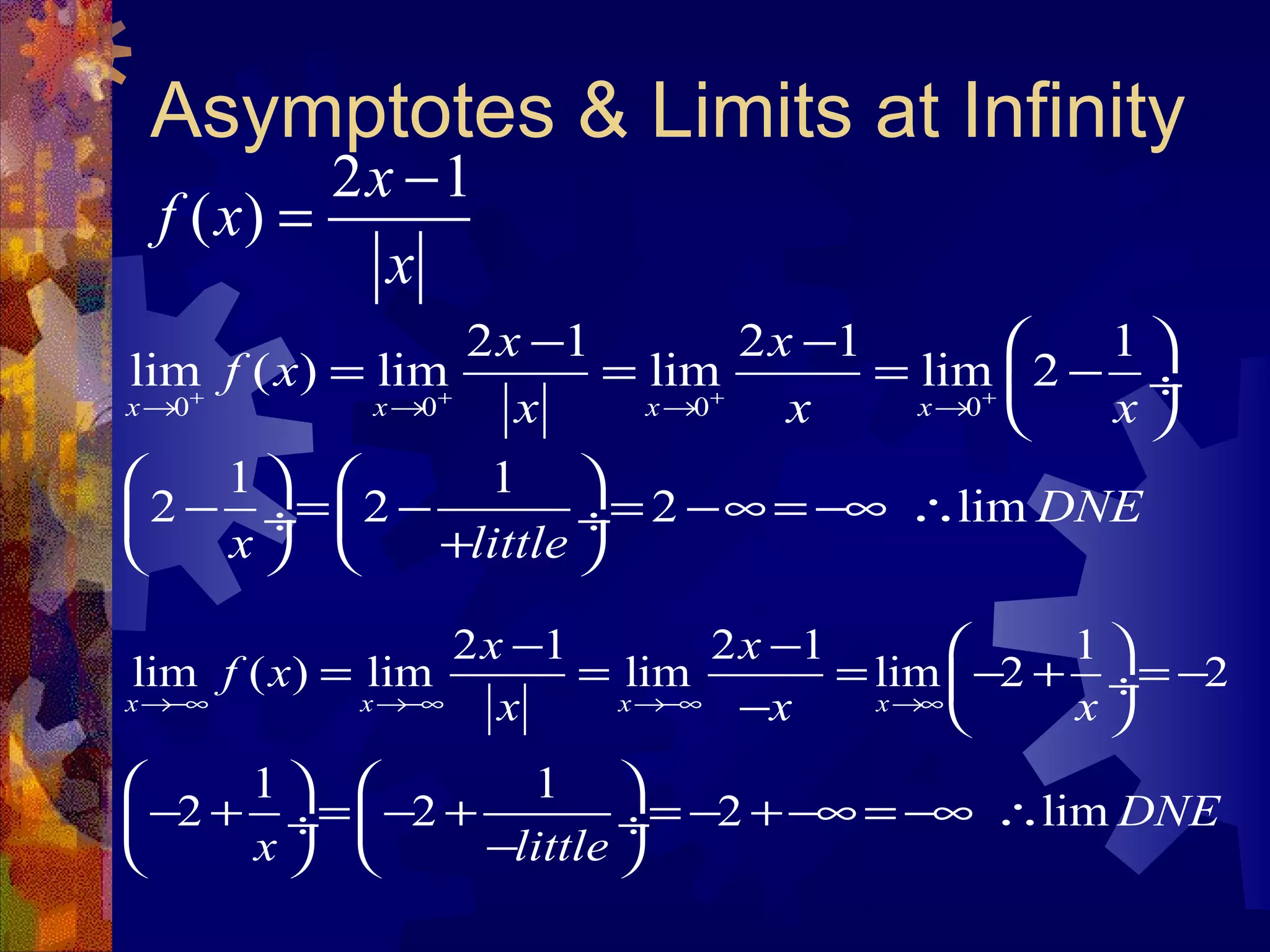 Asymptotes & Limits at Infinity
2 1
( )
x
f x
x
−
=
0 0 0 0
2 1 2 1 1
lim ( ) lim lim lim 2
x x x x
x x
f x
x x x+ + + +
→ → → →
− −  
= = = − ÷
 
2 1 2 1 1
lim ( ) lim lim lim 2 2
x x x x
x x
f x
x x x→−∞ →−∞ →−∞ →∞
− −  
= = = − + = − ÷
−  
1 1
2 2 2 lim DNE
x little
   
− = − = −∞ = −∞ ∴ ÷  ÷
+   
1 1
2 2 2 lim DNE
x little
   
− + = − + = − +−∞ = −∞ ∴ ÷  ÷
−   
 