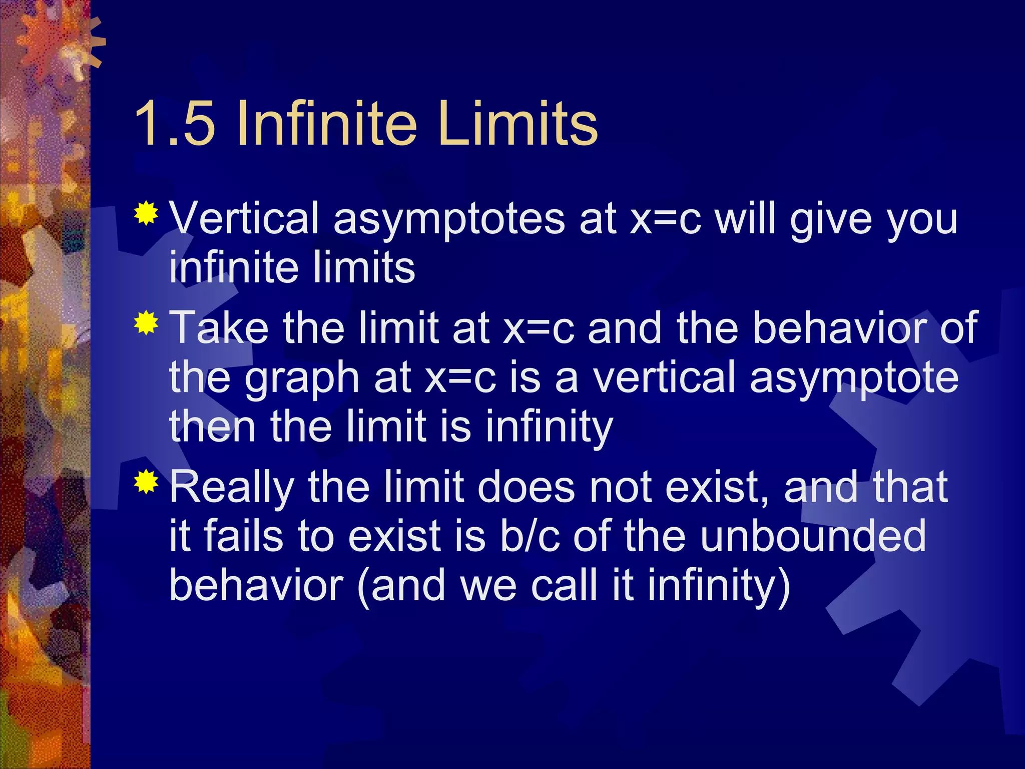 1.5 Infinite Limits
 Vertical asymptotes at x=c will give you
infinite limits
 Take the limit at x=c and the behavior of
the graph at x=c is a vertical asymptote
then the limit is infinity
 Really the limit does not exist, and that
it fails to exist is b/c of the unbounded
behavior (and we call it infinity)
 