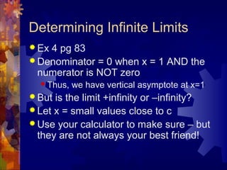 Determining Infinite Limits
 Ex 4 pg 83
 Denominator = 0 when x = 1 AND the
numerator is NOT zero
 Thus, we have vertical asymptote at x=1
 But is the limit +infinity or –infinity?
 Let x = small values close to c
 Use your calculator to make sure – but
they are not always your best friend!
 