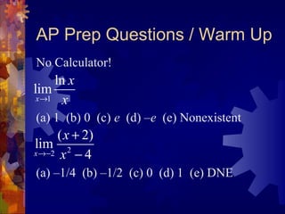AP Prep Questions / Warm Up
No Calculator!
(a) 1 (b) 0 (c) e (d) –e (e) Nonexistent
(a) –1/4 (b) –1/2 (c) 0 (d) 1 (e) DNE
1
ln
lim
x
x
x→
22
( 2)
lim
4x
x
x→−
+
−
 