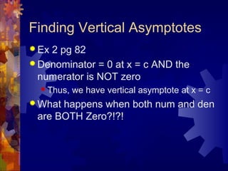 Finding Vertical Asymptotes
 Ex 2 pg 82
 Denominator = 0 at x = c AND the
numerator is NOT zero
 Thus, we have vertical asymptote at x = c
 What happens when both num and den
are BOTH Zero?!?!
 