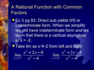 A Rational Function with Common
Factors
 Ex 3 pg 83: Direct sub yields 0/0 or
indeterminate form. When we simplify
we still have indeterminate form and we
learn that there is a vertical asymptote
at x = -2.
 Take lim as x-2 from left and right
2
2
2
2 8
lim
4x
x x
x+
→−
+ −
−
2
2
2
2 8
lim
4x
x x
x−
→−
+ −
−
 