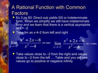 A Rational Function with Common
Factors
 Ex 3 pg 83: Direct sub yields 0/0 or indeterminate
form. When we simplify we still have indeterminate
form and we learn that there is a vertical asymptote
at x = -2.
 Take lim as x-2 from left and right
 Take values close to –2 from the right and values
close to –2 from the left … Table and you will see
values go to positive or negative infinity
2
2
2
2 8
lim
4x
x x
x+
→−
+ −
= ∞
−
2
2
2
2 8
lim
4x
x x
x−
→−
+ −
= −∞
−
 
