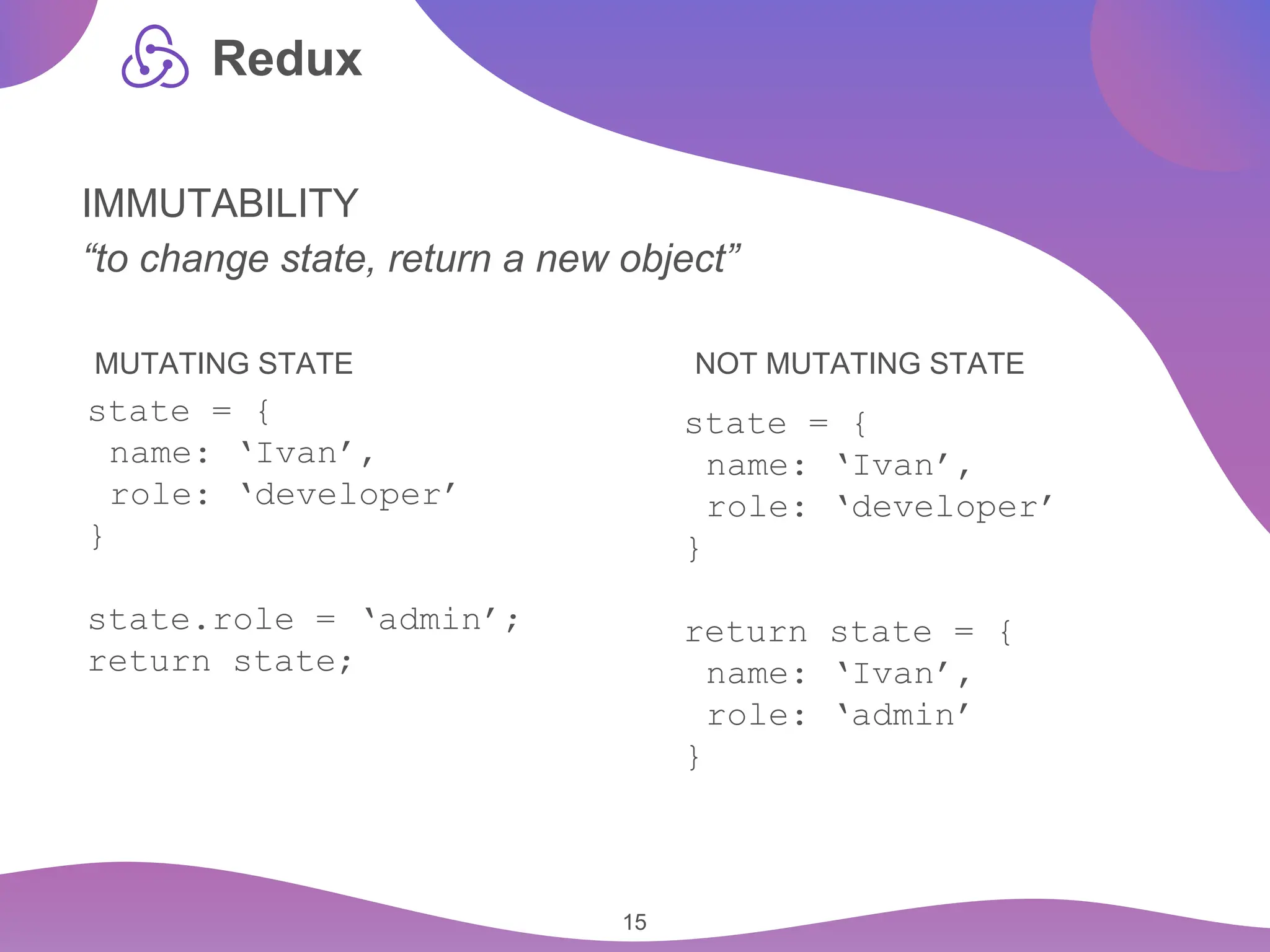 15 Redux IMMUTABILITY “to change state, return a new object” state = { name: ‘Ivan’, role: ‘developer’ } state.role = ‘admin’; return state; state = { name: ‘Ivan’, role: ‘developer’ } return state = { name: ‘Ivan’, role: ‘admin’ } MUTATING STATE NOT MUTATING STATE 