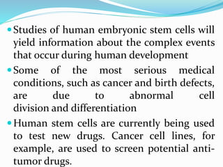 Studies of human embryonic stem cells will
yield information about the complex events
that occur during human development
Some of the most serious medical
conditions, such as cancer and birth defects,
are due to abnormal cell
division and differentiation
Human stem cells are currently being used
to test new drugs. Cancer cell lines, for
example, are used to screen potential anti-
tumor drugs.
 