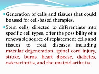 Generation of cells and tissues that could
be used for cell-based therapies.
Stem cells, directed to differentiate into
specific cell types, offer the possibility of a
renewable source of replacement cells and
tissues to treat diseases including
macular degeneration, spinal cord injury,
stroke, burns, heart disease, diabetes,
osteoarthritis, and rheumatoid arthritis.
 