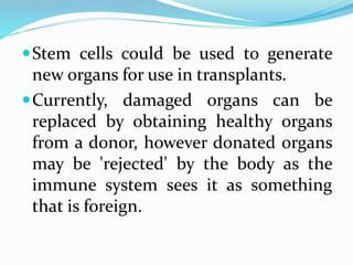 Stem cells could be used to generate
new organs for use in transplants.
Currently, damaged organs can be
replaced by obtaining healthy organs
from a donor, however donated organs
may be 'rejected' by the body as the
immune system sees it as something
that is foreign.
 