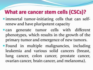  immortal tumor-initiating cells that can self-
renew and have pluripotent capacity
 can generate tumor cells with different
phenotypes, which results in the growth of the
primary tumor and emergence of new tumors.
 Found in multiple malignancies, including
leukemia and various solid cancers (breast,
lung cancer, colon cancer, prostate cancer,
ovarian cancer, brain cancer, and melanoma).
 