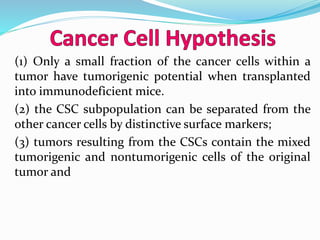 (1) Only a small fraction of the cancer cells within a
tumor have tumorigenic potential when transplanted
into immunodeficient mice.
(2) the CSC subpopulation can be separated from the
other cancer cells by distinctive surface markers;
(3) tumors resulting from the CSCs contain the mixed
tumorigenic and nontumorigenic cells of the original
tumor and
 