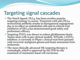 Targeting signal cascades
 The Notch ligand, DLL4, has been another popular
targeting strategy in cancer. Treatment with anti-DLL4
monoclonal antibody results in disorganized angiogenesis
due to its effect on endothelial cells and in clinical trial
inhibition of DLL4 has demonstrated good safety and
preliminary efficacy
 Targeting STAT3 was shown to reduce glioblastoma brain
Tumor stem cells in pre-clinical models. WP1066, a STAT3
inhibitor, is currently in Phase 1 clinical trial from patients
with recurrent malignant glioma and brain metastasis from
melanoma
 The most clinically advanced Hh targeting therapy is
vismodegib, which is approved by the FDA for the
treatment of metastatic basal cell carcinoma
 