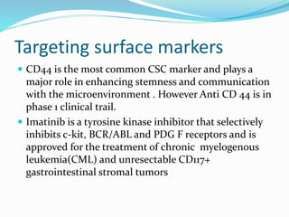 Targeting surface markers
 CD44 is the most common CSC marker and plays a
major role in enhancing stemness and communication
with the microenvironment . However Anti CD 44 is in
phase 1 clinical trail.
 Imatinib is a tyrosine kinase inhibitor that selectively
inhibits c-kit, BCR/ABL and PDG F receptors and is
approved for the treatment of chronic myelogenous
leukemia(CML) and unresectable CD117+
gastrointestinal stromal tumors
 