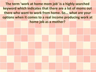 The term 'work at home mom job' is a highly searched
keyword which indicates that there are a lot of moms out
 there who want to work from home. So... what are your
options when it comes to a real income producing work at
                 home job as a mother?
 
