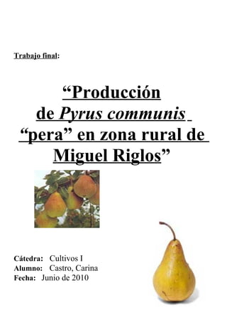 Trabajo final:
“Producción
de Pyrus communis
“pera” en zona rural de
Miguel Riglos”
Cátedra: Cultivos I
Alumno: Castro, Carina
Fecha: Junio de 2010
 