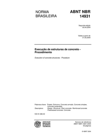 NORMA
BRASILEIRA
ABNT NBR
14931
Segunda edição
30.04.2004
Válida a partir de
31.05.2004
Execução de estruturas de concreto -
Procedimento
Execution of concrete structures - Procedure
Palavras-chave: Projeto. Estrutura. Concreto armado. Concreto simples.
Concreto protendido.
Descriptors: Design. Structural. Plain concrete. Reinforced concrete.
Prestressed concrete. Concrete.
ICS 91.080.40
Número de referência
ABNT NBR 14931:2004
53 páginas
© ABNT 2004
 