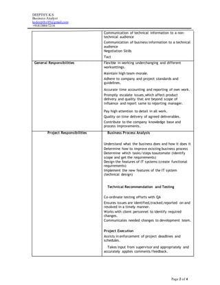 DEEPTHY.K.S
Business Analyst
ksdeepthy85@gmail.com
+918138867216
Page 2 of 4
Communication of technical information to a non-
technical audience
Communication of business information to a technical
audience
Negotiation Skills
Tact
General Responsibilities Flexible in working underchanging and different
worksettings.
Maintain high team-morale.
Adhere to company and project standards and
guidelines.
Accurate time accounting and reporting of own work.
Promptly escalate issues,which affect product
delivery and quality that are beyond scope of
influence and report same to reporting manager.
Pay high attention to detail in all work.
Quality on time delivery of agreed deliverables.
Contribute to the company knowledge base and
process improvements.
Project Responsibilities Business Process Analysis
Understand what the business does and how it does it
Determine how to improve existing business process
Determine which tasks/steps toautomate (identify
scope and get the requirements)
Design the features of IT systems (create functional
requirements)
Implement the new features of the IT system
(technical design)
Technical Recommendation and Testing
Co-ordinate testing efforts with QA
Ensures issues are identified,tracked,reported on and
resolved in a timely manner.
Works with client personnel to identify required
changes.
Communicates needed changes to development team.

Project Execution
Assists in enforcement of project deadlines and
schedules.
Takes input from supervisor and appropriately and
accurately applies comments/feedback.
 