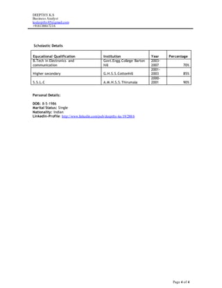 DEEPTHY.K.S
Business Analyst
ksdeepthy85@gmail.com
+918138867216
Page 4 of 4
Scholastic Details
Personal Details:
DOB: 8-5-1986
Marital Status: Single
Nationality: Indian
Linkedin-Profile: http://www.linkedin.com/pub/deepthy-ks/19/288/6
Equcational Qualification Institution Year Percentage
B.Tech in Electronics and
communication
Govt.Engg.College Barton
hill
2003-
2007 70%
Higher secondary G.H.S.S.Cottonhill
2001-
2003 85%
S.S.L.C A.M.H.S.S.Thirumala
2000-
2001 90%
 