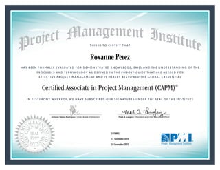 HAS BEEN FORMALLY EVALUATED FOR DEMONSTRATED KNOWLEDGE, SKILL AND THE UNDERSTANDING OF THE
PROCESSES AND TERMINOLOGY AS DEFINED IN THE PMBOK® GUIDE THAT ARE NEEDED FOR
EFFECTIVE PROJECT MANAGEMENT AND IS HEREBY BESTOWED THE GLOBAL CREDENTIAL
THIS IS TO CERTIFY THAT
IN TESTIMONY WHEREOF, WE HAVE SUBSCRIBED OUR SIGNATURES UNDER THE SEAL OF THE INSTITUTE
Certified Associate in Project Management (CAPM)®
Antonio Nieto-Rodriguez • Chair, Board of Directors Mark A. Langley • President and Chief Executive OfﬁcerAntonio Nieto-Rodriguez • Chair, Board of Directors Mark A. Langley • President and Chief Executive Ofﬁcer
11 November 2016
10 November 2021
Roxanne Perez
1979895CAPM® Number:
CAPM® Original Grant Date:
CAPM® Expiration Date:
 