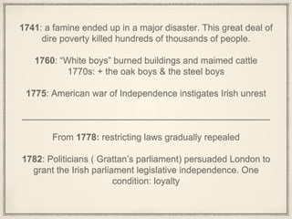1741: a famine ended up in a major disaster. This great deal of
dire poverty killed hundreds of thousands of people.
1760: “White boys” burned buildings and maimed cattle
1770s: + the oak boys & the steel boys
1775: American war of Independence instigates Irish unrest
_________________________________________________
From 1778: restricting laws gradually repealed
1782: Politicians ( Grattan’s parliament) persuaded London to
grant the Irish parliament legislative independence. One
condition: loyalty
 