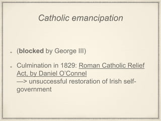 Catholic emancipation
(blocked by George III)
Culmination in 1829: Roman Catholic Relief
Act, by Daniel O’Connel
—> unsuccessful restoration of Irish self-
government
 