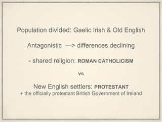 Population divided: Gaelic Irish & Old English
Antagonistic —> differences declining
- shared religion: ROMAN CATHOLICISM
vs
New English settlers: PROTESTANT
+ the officially protestant British Government of Ireland
 