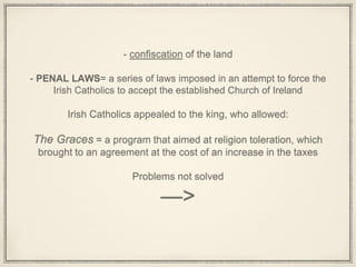 - confiscation of the land
- PENAL LAWS= a series of laws imposed in an attempt to force the
Irish Catholics to accept the established Church of Ireland
Irish Catholics appealed to the king, who allowed:
The Graces = a program that aimed at religion toleration, which
brought to an agreement at the cost of an increase in the taxes
Problems not solved
—>
 