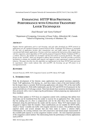 International Journal of Computer Networks & Communications (IJCNC) Vol.15, No.4, July 2023
DOI: 10.5121/ijcnc.2023.15401 1
ENHANCING HTTP WEB PROTOCOL
PERFORMANCE WITH UPDATED TRANSPORT
LAYER TECHNIQUES
Ziaul Hossain1
and Gorry Fairhurst2
1
Department of Computing, University of Fraser Valley, Abbotsford, BC, Canada
2
School of Engineering, University of Aberdeen, UK
ABSTRACT
Popular Internet applications such as web browsing, and web video download use HTTP protocol as
application over the standard Transport Control Protocol (TCP). Traditional TCP behavior is unsuitable
for this style of application because their transmission rate and traffic pattern are different from
conventional bulk transfer applications. Previous works have analyzed the interaction of these applications
with the congestion control algorithms in TCP and the proposed Congestion Window Validation (CWV) as
a solution. However, this method was incomplete and has been shown to present drawbacks. This paper
focuses on the ‘newCWV’ which was designed to address these drawbacks. NewCWV provides a practical
mechanism to estimate the available path capacity and suggests a more appropriate congestion control
behavior. This paper describes how this algorithm was implemented in the Linux TCP/IP stack and tested
by experiments, where results indicate that, with newCWV, the browsing can get 50% faster in an
uncongested network.
KEYWORDS
Network Protocols, HTTP, TCP, Congestion Control, newCWV, Bursty TCP traffic
1. INTRODUCTION
With the development of the Internet, many applications have gained enormous popularity.
Email, VoIP applications, File sharing, etc., each have taken a share of the total Internet traffic,
but the largest share is currently Web browsing applications with almost 70% of the total traffic
across the Internet [1]. Web traffic traditionally uses the TCP and HTTP [2] [3] protocols for the
request and delivery of web page content. There had already been numerous developments across
these protocols with a view to improving the performance without proposing any replacement of
these standards.
Many of these updates to TCP focus on congestion control with a technique that defines how
much data can be transferred from the sender to receiver for an application flow. This ensures
that the sending rate of a flow is comparatively safe for the other flows that share the same
bottleneck along the path between the sender and the receiver. Many TCP improvements were
designed to improve bulk file transfers. These modifications are not suitable for HTTP traffic,
which is ‘bursty’ (variable rate traffic with irregular intervals) in nature. This problem has been
reported earlier and several attempts had also been made to realise a solution [4][5].
Unfortunately, the existing solutions were still conservative and lacked proper measurement of
the available path capacity to set the congestion window (cwnd) – the most important parameter
of the congestion control method. This shortcoming limits the performance of bursty applications
such as HTTP.
 