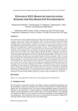 International Journal of Computer Networks & Communications (IJCNC) Vol.15, No.4, July 2023
DOI:10.5121/ijcnc.2023.15404 55
EFFICIENT ECC-BASED AUTHENTICATION
SCHEME FOR FOG-BASED IOT ENVIRONMENT
Mohamed Ali Shaaban1
, Almohammady S. Alsharkawy2
, Mohammad T. Abou-
Kreisha2
and Mohammed Abdel Razek2
1
Department of Basic Science, Faculty of Engineering, Sinai University, Egypt
2
Department of Mathematics, Faculty of Science, Al-Azhar University, Nasr City, Egypt
ABSTRACT
The rapid growth of cloud computing and Internet of Things (IoT) applications faces several threats, such
as latency, security, network failure, and performance. These issues are solved with the development of fog
computing, which brings storage and computation closer to IoT-devices. However, there are several
challenges faced by security designers, engineers, and researchers to secure this environment. To ensure
the confidentiality of data that passes between the connected devices, digital signature protocols have been
applied to the authentication of identities and messages. However, in the traditional method, a user's
private key is directly stored on IoTs, so the private key may be disclosed under various malicious attacks.
Furthermore, these methods require a lot of energy, which drains the resources of IoT-devices. A signature
scheme based on the elliptic curve digital signature algorithm (ECDSA) is proposed in this paper to
improve the security of the private key and the time taken for key-pair generation. ECDSA security is based
on the intractability of the Elliptic Curve Discrete Logarithm Problem (ECDLP), which allows one to use
much smaller groups. Smaller group sizes directly translate into shorter signatures, which is a crucial
feature in settings where communication bandwidth is limited, or data transfer consumes a large amount of
energy. In this paper, we have chosen the safe curve types of elliptic-curve cryptography (ECC) such as M-
221, SECP256r1, curve 25519, Brainpool P256t1, and M-551. These types of curves are the most secure
curves of other curves of ECC as their security is based on the complexity of the ECDLP of the curve. And
these types of curves exceed the complexity of the ECDLP. A valid signature can be generated without re-
establishing the whole private key. ECDSA ensures data security and successfully reduces intermediate
attacks. The efficiency and effectiveness of ECDSA in the IoT environment are validated by experimental
evaluation and comparison analysis. The results indicate that, in comparison to the two-party ECDSA and
RSA, the proposed ECDSA decreases computation time by 65% and 87%, respectively. Additionally, as
compared to two-party ECDSA and RSA, respectively, it reduces energy consumption by 77% and 82%.
KEYWORDS
Elliptic curve cryptography (ECC), Authentication, Fog computing, Internet of Things (IoT).
1. INTRODUCTION
The advantages of a huge data warehouse, the ability to perform complicated computations, and
the accessibility of data from anywhere in the world are all characteristics of cloud computing.
Despite this, the centralization idea of the cloud computing paradigm requires all processes to
take place in the same place [1]. Cloud computing is unsuitable for applications that need high
mobility, location identification, and low latency due to its centralised structure. Fog computing
was therefore developed as a new concept to overcome the drawbacks of cloud computing [2].
Fog computing is a new architecture that serves as a layer between the Internet of Things (IoT)
and cloud worlds in order to bring services to the network edge.
 