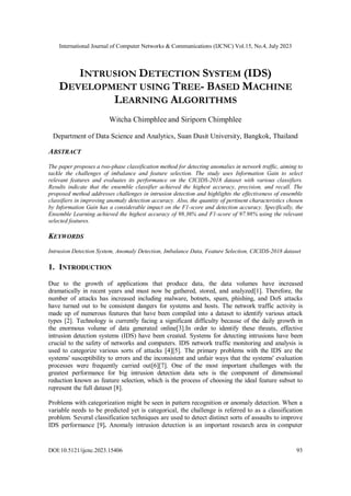 International Journal of Computer Networks & Communications (IJCNC) Vol.15, No.4, July 2023
DOI:10.5121/ijcnc.2023.15406 93
INTRUSION DETECTION SYSTEM (IDS)
DEVELOPMENT USING TREE- BASED MACHINE
LEARNING ALGORITHMS
Witcha Chimphlee and Siriporn Chimphlee
Department of Data Science and Analytics, Suan Dusit University, Bangkok, Thailand
ABSTRACT
The paper proposes a two-phase classification method for detecting anomalies in network traffic, aiming to
tackle the challenges of imbalance and feature selection. The study uses Information Gain to select
relevant features and evaluates its performance on the CICIDS-2018 dataset with various classifiers.
Results indicate that the ensemble classifier achieved the highest accuracy, precision, and recall. The
proposed method addresses challenges in intrusion detection and highlights the effectiveness of ensemble
classifiers in improving anomaly detection accuracy. Also, the quantity of pertinent characteristics chosen
by Information Gain has a considerable impact on the F1-score and detection accuracy. Specifically, the
Ensemble Learning achieved the highest accuracy of 98.36% and F1-score of 97.98% using the relevant
selected features.
KEYWORDS
Intrusion Detection System, Anomaly Detection, Imbalance Data, Feature Selection, CICIDS-2018 dataset
1. INTRODUCTION
Due to the growth of applications that produce data, the data volumes have increased
dramatically in recent years and must now be gathered, stored, and analyzed[1]. Therefore, the
number of attacks has increased including malware, botnets, spam, phishing, and DoS attacks
have turned out to be consistent dangers for systems and hosts. The network traffic activity is
made up of numerous features that have been compiled into a dataset to identify various attack
types [2]. Technology is currently facing a significant difficulty because of the daily growth in
the enormous volume of data generated online[3].In order to identify these threats, effective
intrusion detection systems (IDS) have been created. Systems for detecting intrusions have been
crucial to the safety of networks and computers. IDS network traffic monitoring and analysis is
used to categorize various sorts of attacks [4][5]. The primary problems with the IDS are the
systems' susceptibility to errors and the inconsistent and unfair ways that the systems' evaluation
processes were frequently carried out[6][7]. One of the most important challenges with the
greatest performance for big intrusion detection data sets is the component of dimensional
reduction known as feature selection, which is the process of choosing the ideal feature subset to
represent the full dataset [8].
Problems with categorization might be seen in pattern recognition or anomaly detection. When a
variable needs to be predicted yet is categorical, the challenge is referred to as a classification
problem. Several classification techniques are used to detect distinct sorts of assaults to improve
IDS performance [9]. Anomaly intrusion detection is an important research area in computer
 