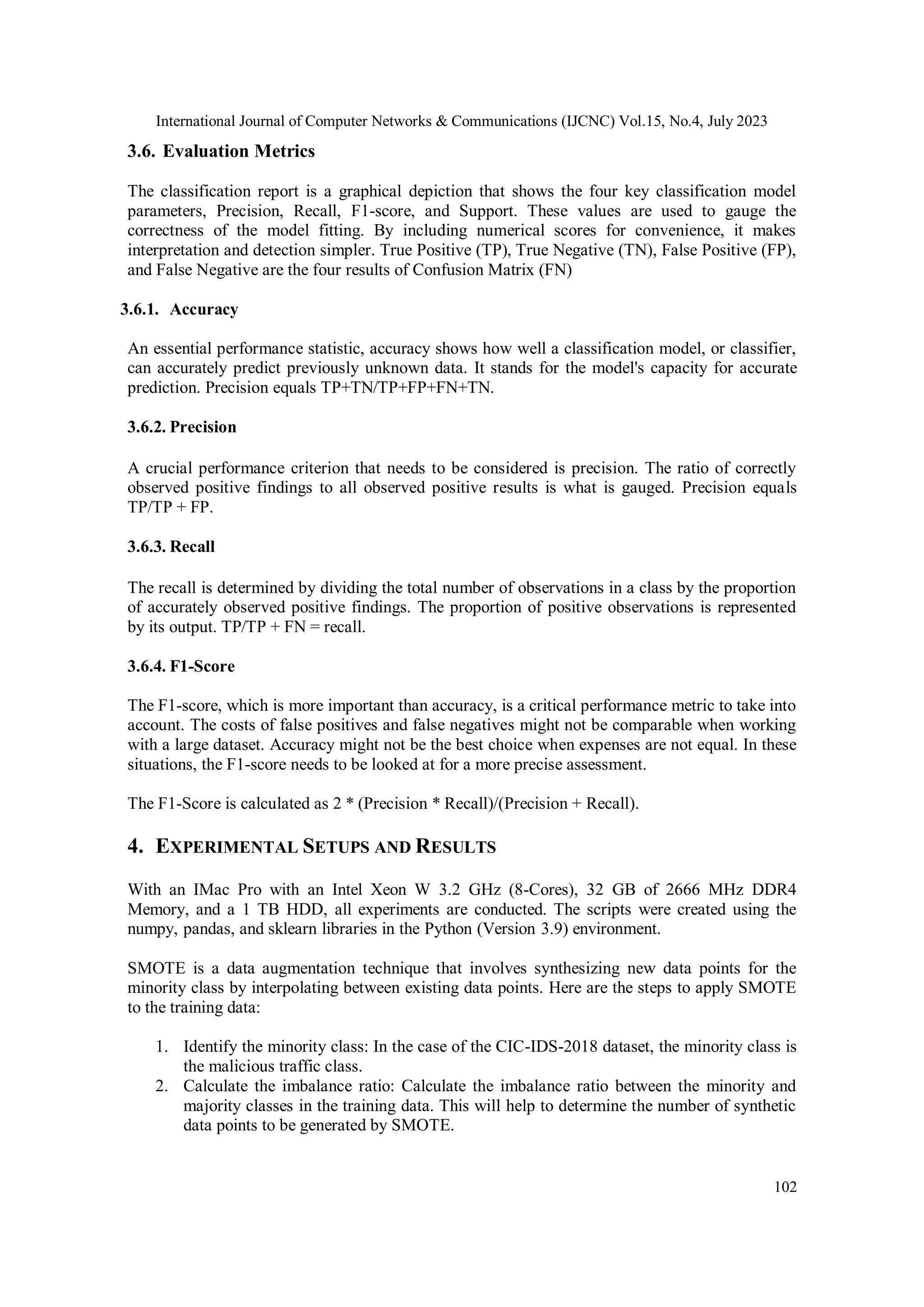 International Journal of Computer Networks & Communications (IJCNC) Vol.15, No.4, July 2023 102 3.6. Evaluation Metrics The classification report is a graphical depiction that shows the four key classification model parameters, Precision, Recall, F1-score, and Support. These values are used to gauge the correctness of the model fitting. By including numerical scores for convenience, it makes interpretation and detection simpler. True Positive (TP), True Negative (TN), False Positive (FP), and False Negative are the four results of Confusion Matrix (FN) 3.6.1. Accuracy An essential performance statistic, accuracy shows how well a classification model, or classifier, can accurately predict previously unknown data. It stands for the model's capacity for accurate prediction. Precision equals TP+TN/TP+FP+FN+TN. 3.6.2. Precision A crucial performance criterion that needs to be considered is precision. The ratio of correctly observed positive findings to all observed positive results is what is gauged. Precision equals TP/TP + FP. 3.6.3. Recall The recall is determined by dividing the total number of observations in a class by the proportion of accurately observed positive findings. The proportion of positive observations is represented by its output. TP/TP + FN = recall. 3.6.4. F1-Score The F1-score, which is more important than accuracy, is a critical performance metric to take into account. The costs of false positives and false negatives might not be comparable when working with a large dataset. Accuracy might not be the best choice when expenses are not equal. In these situations, the F1-score needs to be looked at for a more precise assessment. The F1-Score is calculated as 2 * (Precision * Recall)/(Precision + Recall). 4. EXPERIMENTAL SETUPS AND RESULTS With an IMac Pro with an Intel Xeon W 3.2 GHz (8-Cores), 32 GB of 2666 MHz DDR4 Memory, and a 1 TB HDD, all experiments are conducted. The scripts were created using the numpy, pandas, and sklearn libraries in the Python (Version 3.9) environment. SMOTE is a data augmentation technique that involves synthesizing new data points for the minority class by interpolating between existing data points. Here are the steps to apply SMOTE to the training data: 1. Identify the minority class: In the case of the CIC-IDS-2018 dataset, the minority class is the malicious traffic class. 2. Calculate the imbalance ratio: Calculate the imbalance ratio between the minority and majority classes in the training data. This will help to determine the number of synthetic data points to be generated by SMOTE. 