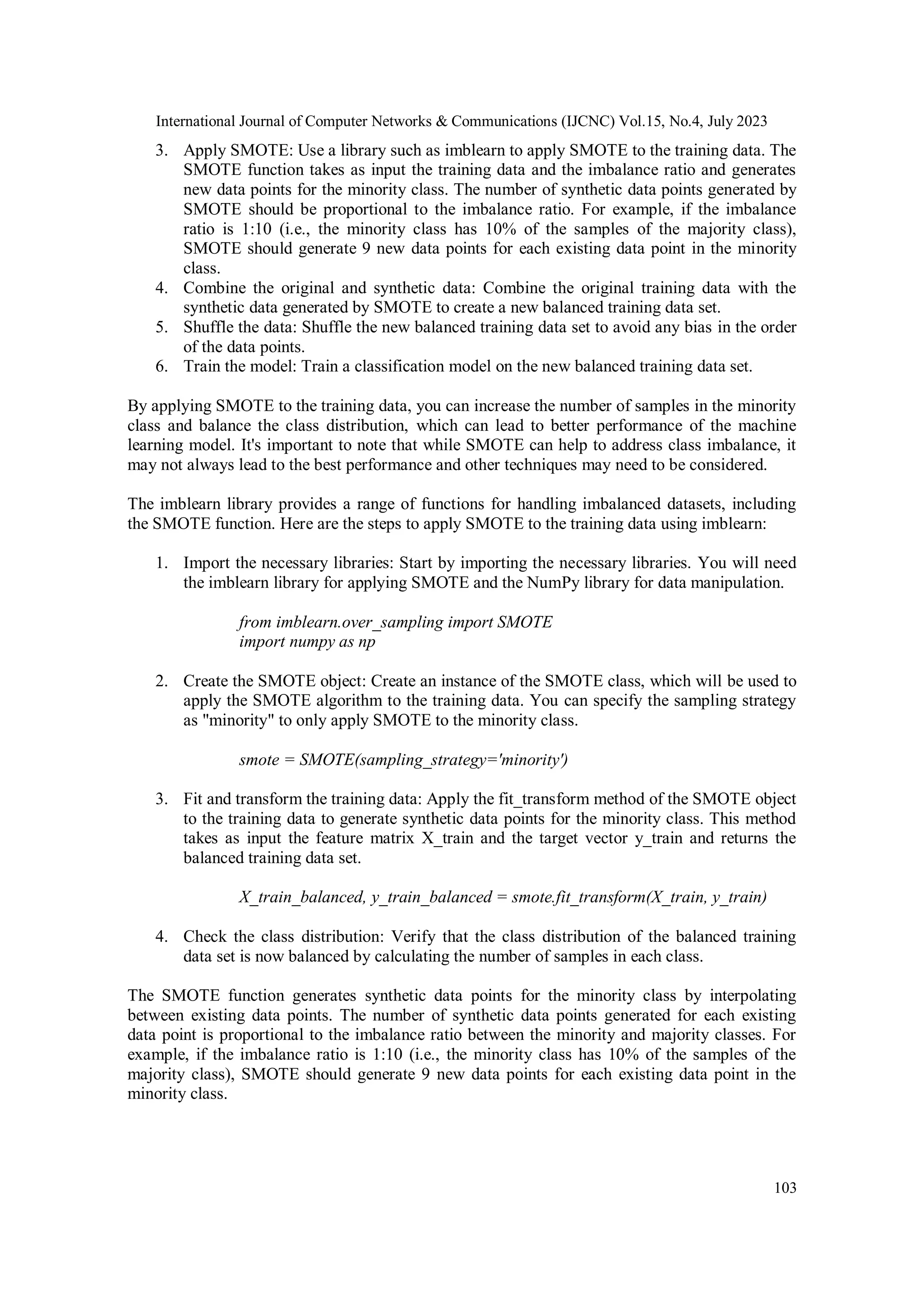 International Journal of Computer Networks & Communications (IJCNC) Vol.15, No.4, July 2023 103 3. Apply SMOTE: Use a library such as imblearn to apply SMOTE to the training data. The SMOTE function takes as input the training data and the imbalance ratio and generates new data points for the minority class. The number of synthetic data points generated by SMOTE should be proportional to the imbalance ratio. For example, if the imbalance ratio is 1:10 (i.e., the minority class has 10% of the samples of the majority class), SMOTE should generate 9 new data points for each existing data point in the minority class. 4. Combine the original and synthetic data: Combine the original training data with the synthetic data generated by SMOTE to create a new balanced training data set. 5. Shuffle the data: Shuffle the new balanced training data set to avoid any bias in the order of the data points. 6. Train the model: Train a classification model on the new balanced training data set. By applying SMOTE to the training data, you can increase the number of samples in the minority class and balance the class distribution, which can lead to better performance of the machine learning model. It's important to note that while SMOTE can help to address class imbalance, it may not always lead to the best performance and other techniques may need to be considered. The imblearn library provides a range of functions for handling imbalanced datasets, including the SMOTE function. Here are the steps to apply SMOTE to the training data using imblearn: 1. Import the necessary libraries: Start by importing the necessary libraries. You will need the imblearn library for applying SMOTE and the NumPy library for data manipulation. from imblearn.over_sampling import SMOTE import numpy as np 2. Create the SMOTE object: Create an instance of the SMOTE class, which will be used to apply the SMOTE algorithm to the training data. You can specify the sampling strategy as "minority" to only apply SMOTE to the minority class. smote = SMOTE(sampling_strategy='minority') 3. Fit and transform the training data: Apply the fit_transform method of the SMOTE object to the training data to generate synthetic data points for the minority class. This method takes as input the feature matrix X_train and the target vector y_train and returns the balanced training data set. X_train_balanced, y_train_balanced = smote.fit_transform(X_train, y_train) 4. Check the class distribution: Verify that the class distribution of the balanced training data set is now balanced by calculating the number of samples in each class. The SMOTE function generates synthetic data points for the minority class by interpolating between existing data points. The number of synthetic data points generated for each existing data point is proportional to the imbalance ratio between the minority and majority classes. For example, if the imbalance ratio is 1:10 (i.e., the minority class has 10% of the samples of the majority class), SMOTE should generate 9 new data points for each existing data point in the minority class. 