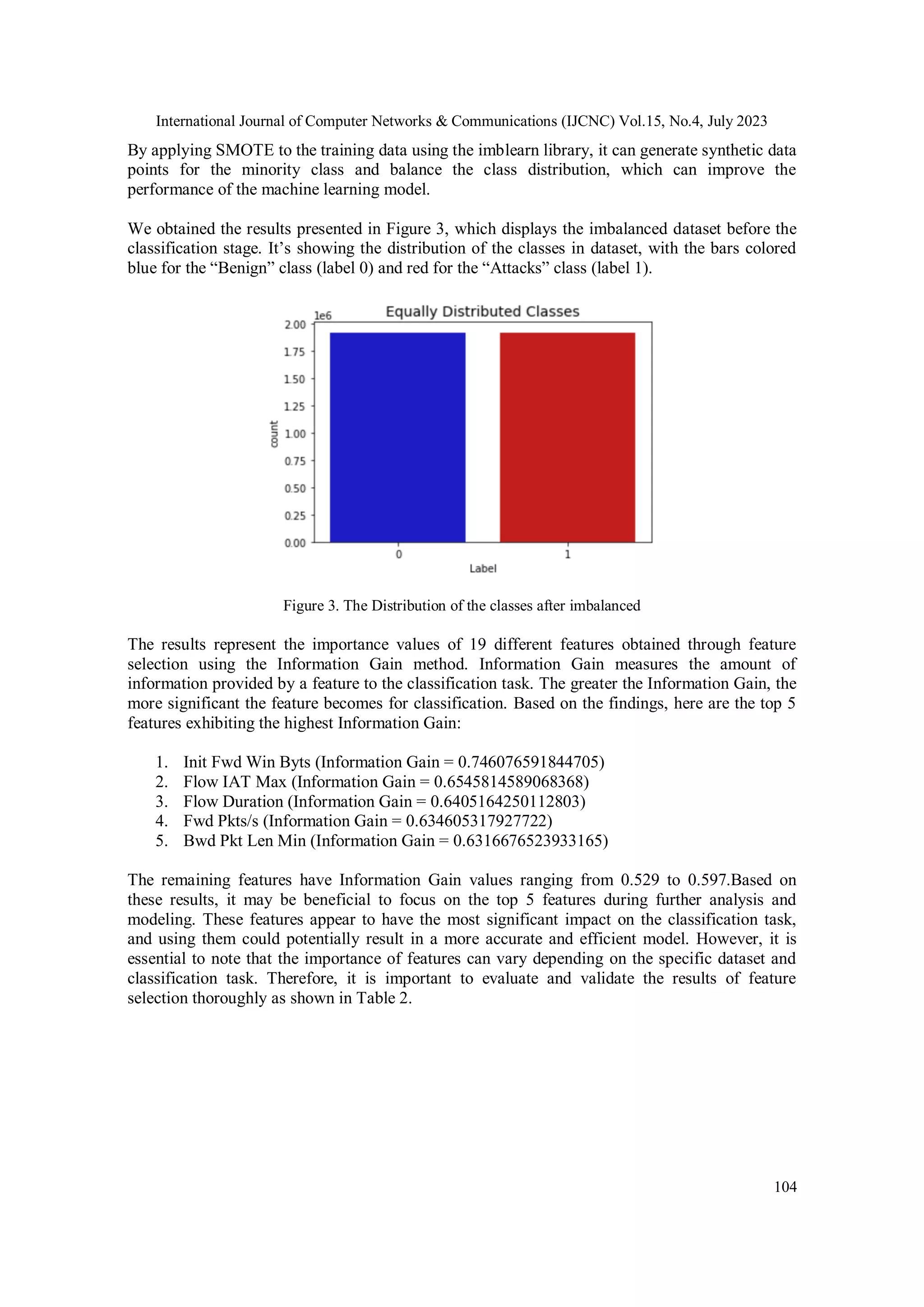 International Journal of Computer Networks & Communications (IJCNC) Vol.15, No.4, July 2023 104 By applying SMOTE to the training data using the imblearn library, it can generate synthetic data points for the minority class and balance the class distribution, which can improve the performance of the machine learning model. We obtained the results presented in Figure 3, which displays the imbalanced dataset before the classification stage. It’s showing the distribution of the classes in dataset, with the bars colored blue for the “Benign” class (label 0) and red for the “Attacks” class (label 1). Figure 3. The Distribution of the classes after imbalanced The results represent the importance values of 19 different features obtained through feature selection using the Information Gain method. Information Gain measures the amount of information provided by a feature to the classification task. The greater the Information Gain, the more significant the feature becomes for classification. Based on the findings, here are the top 5 features exhibiting the highest Information Gain: 1. Init Fwd Win Byts (Information Gain = 0.746076591844705) 2. Flow IAT Max (Information Gain = 0.6545814589068368) 3. Flow Duration (Information Gain = 0.6405164250112803) 4. Fwd Pkts/s (Information Gain = 0.634605317927722) 5. Bwd Pkt Len Min (Information Gain = 0.6316676523933165) The remaining features have Information Gain values ranging from 0.529 to 0.597.Based on these results, it may be beneficial to focus on the top 5 features during further analysis and modeling. These features appear to have the most significant impact on the classification task, and using them could potentially result in a more accurate and efficient model. However, it is essential to note that the importance of features can vary depending on the specific dataset and classification task. Therefore, it is important to evaluate and validate the results of feature selection thoroughly as shown in Table 2. 