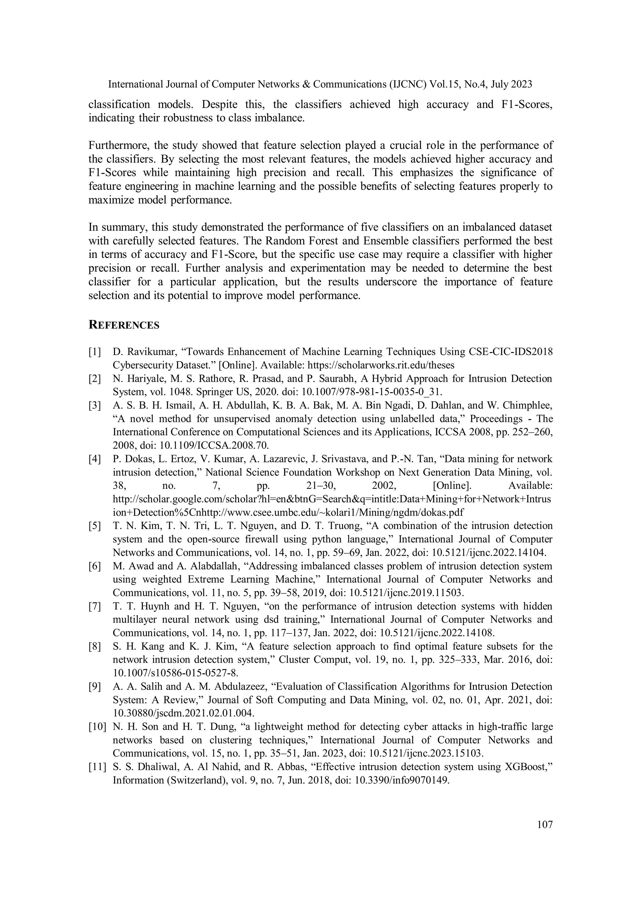 International Journal of Computer Networks & Communications (IJCNC) Vol.15, No.4, July 2023 107 classification models. Despite this, the classifiers achieved high accuracy and F1-Scores, indicating their robustness to class imbalance. Furthermore, the study showed that feature selection played a crucial role in the performance of the classifiers. By selecting the most relevant features, the models achieved higher accuracy and F1-Scores while maintaining high precision and recall. This emphasizes the significance of feature engineering in machine learning and the possible benefits of selecting features properly to maximize model performance. In summary, this study demonstrated the performance of five classifiers on an imbalanced dataset with carefully selected features. The Random Forest and Ensemble classifiers performed the best in terms of accuracy and F1-Score, but the specific use case may require a classifier with higher precision or recall. Further analysis and experimentation may be needed to determine the best classifier for a particular application, but the results underscore the importance of feature selection and its potential to improve model performance. REFERENCES [1] D. Ravikumar, “Towards Enhancement of Machine Learning Techniques Using CSE-CIC-IDS2018 Cybersecurity Dataset.” [Online]. Available: https://scholarworks.rit.edu/theses [2] N. Hariyale, M. S. Rathore, R. Prasad, and P. Saurabh, A Hybrid Approach for Intrusion Detection System, vol. 1048. Springer US, 2020. doi: 10.1007/978-981-15-0035-0_31. [3] A. S. B. H. Ismail, A. H. Abdullah, K. B. A. Bak, M. A. Bin Ngadi, D. Dahlan, and W. Chimphlee, “A novel method for unsupervised anomaly detection using unlabelled data,” Proceedings - The International Conference on Computational Sciences and its Applications, ICCSA 2008, pp. 252–260, 2008, doi: 10.1109/ICCSA.2008.70. [4] P. Dokas, L. Ertoz, V. Kumar, A. Lazarevic, J. Srivastava, and P.-N. Tan, “Data mining for network intrusion detection,” National Science Foundation Workshop on Next Generation Data Mining, vol. 38, no. 7, pp. 21–30, 2002, [Online]. Available: http://scholar.google.com/scholar?hl=en&btnG=Search&q=intitle:Data+Mining+for+Network+Intrus ion+Detection%5Cnhttp://www.csee.umbc.edu/~kolari1/Mining/ngdm/dokas.pdf [5] T. N. Kim, T. N. Tri, L. T. Nguyen, and D. T. Truong, “A combination of the intrusion detection system and the open-source firewall using python language,” International Journal of Computer Networks and Communications, vol. 14, no. 1, pp. 59–69, Jan. 2022, doi: 10.5121/ijcnc.2022.14104. [6] M. Awad and A. Alabdallah, “Addressing imbalanced classes problem of intrusion detection system using weighted Extreme Learning Machine,” International Journal of Computer Networks and Communications, vol. 11, no. 5, pp. 39–58, 2019, doi: 10.5121/ijcnc.2019.11503. [7] T. T. Huynh and H. T. Nguyen, “on the performance of intrusion detection systems with hidden multilayer neural network using dsd training,” International Journal of Computer Networks and Communications, vol. 14, no. 1, pp. 117–137, Jan. 2022, doi: 10.5121/ijcnc.2022.14108. [8] S. H. Kang and K. J. Kim, “A feature selection approach to find optimal feature subsets for the network intrusion detection system,” Cluster Comput, vol. 19, no. 1, pp. 325–333, Mar. 2016, doi: 10.1007/s10586-015-0527-8. [9] A. A. Salih and A. M. Abdulazeez, “Evaluation of Classification Algorithms for Intrusion Detection System: A Review,” Journal of Soft Computing and Data Mining, vol. 02, no. 01, Apr. 2021, doi: 10.30880/jscdm.2021.02.01.004. [10] N. H. Son and H. T. Dung, “a lightweight method for detecting cyber attacks in high-traffic large networks based on clustering techniques,” International Journal of Computer Networks and Communications, vol. 15, no. 1, pp. 35–51, Jan. 2023, doi: 10.5121/ijcnc.2023.15103. [11] S. S. Dhaliwal, A. Al Nahid, and R. Abbas, “Effective intrusion detection system using XGBoost,” Information (Switzerland), vol. 9, no. 7, Jun. 2018, doi: 10.3390/info9070149. 
