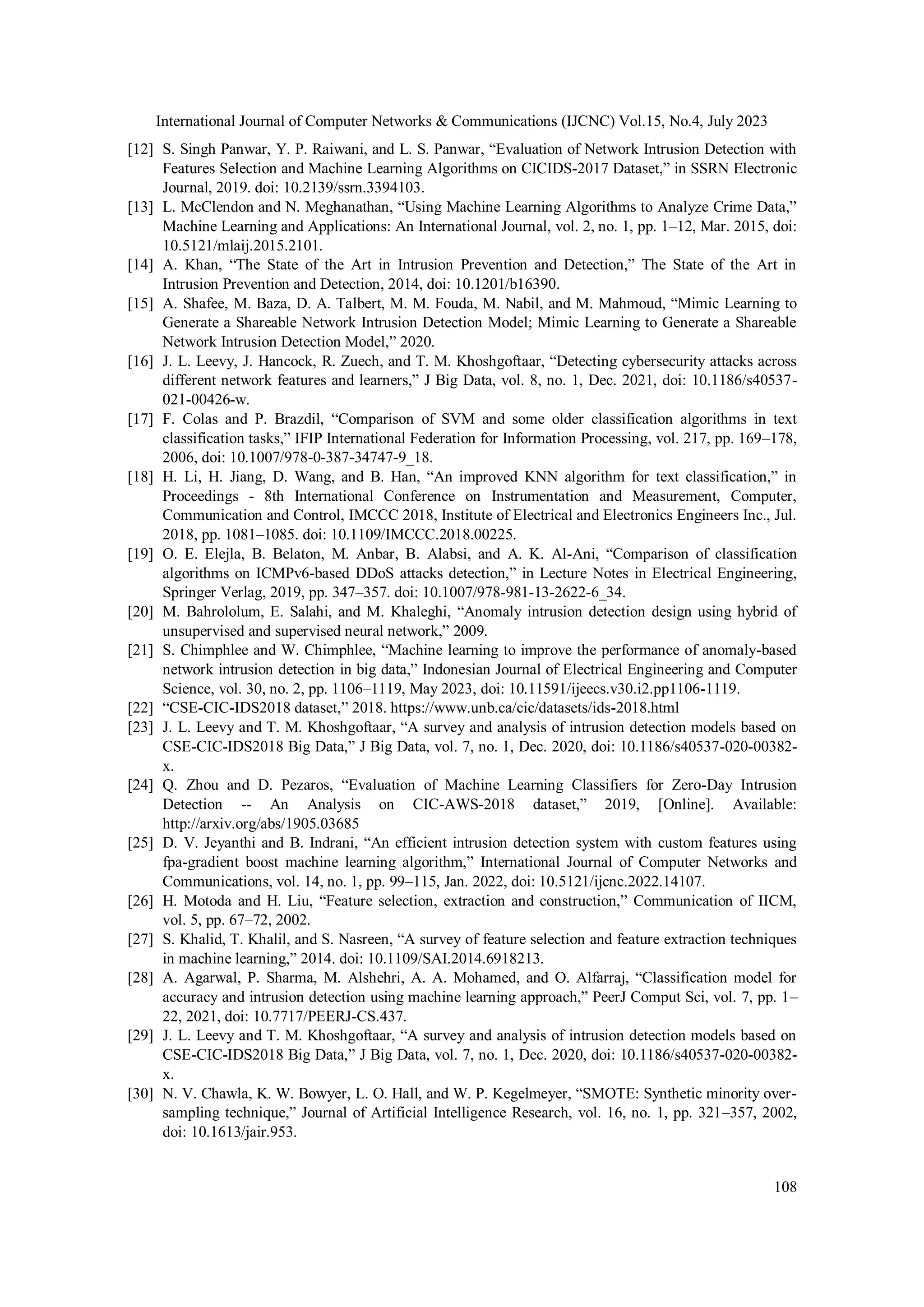 International Journal of Computer Networks & Communications (IJCNC) Vol.15, No.4, July 2023 108 [12] S. Singh Panwar, Y. P. Raiwani, and L. S. Panwar, “Evaluation of Network Intrusion Detection with Features Selection and Machine Learning Algorithms on CICIDS-2017 Dataset,” in SSRN Electronic Journal, 2019. doi: 10.2139/ssrn.3394103. [13] L. McClendon and N. Meghanathan, “Using Machine Learning Algorithms to Analyze Crime Data,” Machine Learning and Applications: An International Journal, vol. 2, no. 1, pp. 1–12, Mar. 2015, doi: 10.5121/mlaij.2015.2101. [14] A. Khan, “The State of the Art in Intrusion Prevention and Detection,” The State of the Art in Intrusion Prevention and Detection, 2014, doi: 10.1201/b16390. [15] A. Shafee, M. Baza, D. A. Talbert, M. M. Fouda, M. Nabil, and M. Mahmoud, “Mimic Learning to Generate a Shareable Network Intrusion Detection Model; Mimic Learning to Generate a Shareable Network Intrusion Detection Model,” 2020. [16] J. L. Leevy, J. Hancock, R. Zuech, and T. M. Khoshgoftaar, “Detecting cybersecurity attacks across different network features and learners,” J Big Data, vol. 8, no. 1, Dec. 2021, doi: 10.1186/s40537- 021-00426-w. [17] F. Colas and P. Brazdil, “Comparison of SVM and some older classification algorithms in text classification tasks,” IFIP International Federation for Information Processing, vol. 217, pp. 169–178, 2006, doi: 10.1007/978-0-387-34747-9_18. [18] H. Li, H. Jiang, D. Wang, and B. Han, “An improved KNN algorithm for text classification,” in Proceedings - 8th International Conference on Instrumentation and Measurement, Computer, Communication and Control, IMCCC 2018, Institute of Electrical and Electronics Engineers Inc., Jul. 2018, pp. 1081–1085. doi: 10.1109/IMCCC.2018.00225. [19] O. E. Elejla, B. Belaton, M. Anbar, B. Alabsi, and A. K. Al-Ani, “Comparison of classification algorithms on ICMPv6-based DDoS attacks detection,” in Lecture Notes in Electrical Engineering, Springer Verlag, 2019, pp. 347–357. doi: 10.1007/978-981-13-2622-6_34. [20] M. Bahrololum, E. Salahi, and M. Khaleghi, “Anomaly intrusion detection design using hybrid of unsupervised and supervised neural network,” 2009. [21] S. Chimphlee and W. Chimphlee, “Machine learning to improve the performance of anomaly-based network intrusion detection in big data,” Indonesian Journal of Electrical Engineering and Computer Science, vol. 30, no. 2, pp. 1106–1119, May 2023, doi: 10.11591/ijeecs.v30.i2.pp1106-1119. [22] “CSE-CIC-IDS2018 dataset,” 2018. https://www.unb.ca/cic/datasets/ids-2018.html [23] J. L. Leevy and T. M. Khoshgoftaar, “A survey and analysis of intrusion detection models based on CSE-CIC-IDS2018 Big Data,” J Big Data, vol. 7, no. 1, Dec. 2020, doi: 10.1186/s40537-020-00382- x. [24] Q. Zhou and D. Pezaros, “Evaluation of Machine Learning Classifiers for Zero-Day Intrusion Detection -- An Analysis on CIC-AWS-2018 dataset,” 2019, [Online]. Available: http://arxiv.org/abs/1905.03685 [25] D. V. Jeyanthi and B. Indrani, “An efficient intrusion detection system with custom features using fpa-gradient boost machine learning algorithm,” International Journal of Computer Networks and Communications, vol. 14, no. 1, pp. 99–115, Jan. 2022, doi: 10.5121/ijcnc.2022.14107. [26] H. Motoda and H. Liu, “Feature selection, extraction and construction,” Communication of IICM, vol. 5, pp. 67–72, 2002. [27] S. Khalid, T. Khalil, and S. Nasreen, “A survey of feature selection and feature extraction techniques in machine learning,” 2014. doi: 10.1109/SAI.2014.6918213. [28] A. Agarwal, P. Sharma, M. Alshehri, A. A. Mohamed, and O. Alfarraj, “Classification model for accuracy and intrusion detection using machine learning approach,” PeerJ Comput Sci, vol. 7, pp. 1– 22, 2021, doi: 10.7717/PEERJ-CS.437. [29] J. L. Leevy and T. M. Khoshgoftaar, “A survey and analysis of intrusion detection models based on CSE-CIC-IDS2018 Big Data,” J Big Data, vol. 7, no. 1, Dec. 2020, doi: 10.1186/s40537-020-00382- x. [30] N. V. Chawla, K. W. Bowyer, L. O. Hall, and W. P. Kegelmeyer, “SMOTE: Synthetic minority over- sampling technique,” Journal of Artificial Intelligence Research, vol. 16, no. 1, pp. 321–357, 2002, doi: 10.1613/jair.953. 