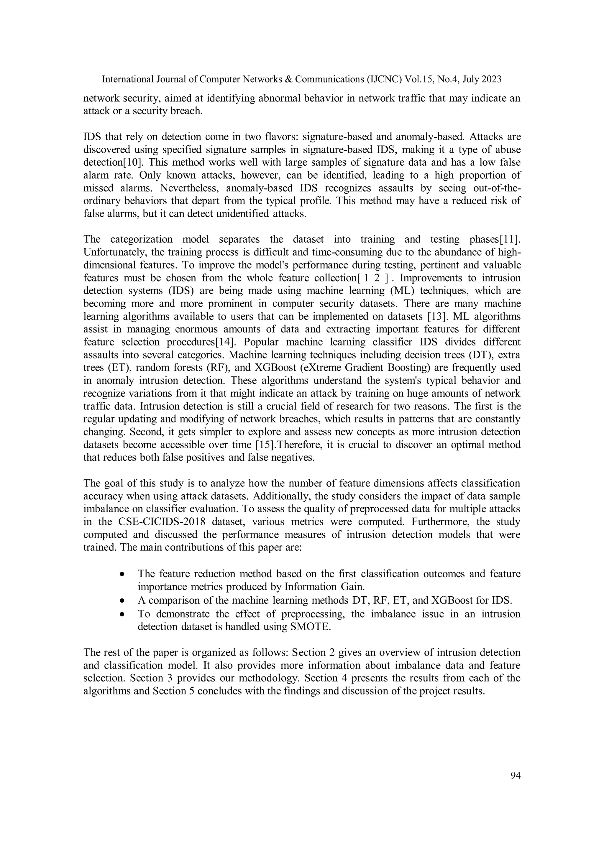 International Journal of Computer Networks & Communications (IJCNC) Vol.15, No.4, July 2023 94 network security, aimed at identifying abnormal behavior in network traffic that may indicate an attack or a security breach. IDS that rely on detection come in two flavors: signature-based and anomaly-based. Attacks are discovered using specified signature samples in signature-based IDS, making it a type of abuse detection[10]. This method works well with large samples of signature data and has a low false alarm rate. Only known attacks, however, can be identified, leading to a high proportion of missed alarms. Nevertheless, anomaly-based IDS recognizes assaults by seeing out-of-the- ordinary behaviors that depart from the typical profile. This method may have a reduced risk of false alarms, but it can detect unidentified attacks. The categorization model separates the dataset into training and testing phases[11]. Unfortunately, the training process is difficult and time-consuming due to the abundance of high- dimensional features. To improve the model's performance during testing, pertinent and valuable features must be chosen from the whole feature collection[ 1 2 ] . Improvements to intrusion detection systems (IDS) are being made using machine learning (ML) techniques, which are becoming more and more prominent in computer security datasets. There are many machine learning algorithms available to users that can be implemented on datasets [13]. ML algorithms assist in managing enormous amounts of data and extracting important features for different feature selection procedures[14]. Popular machine learning classifier IDS divides different assaults into several categories. Machine learning techniques including decision trees (DT), extra trees (ET), random forests (RF), and XGBoost (eXtreme Gradient Boosting) are frequently used in anomaly intrusion detection. These algorithms understand the system's typical behavior and recognize variations from it that might indicate an attack by training on huge amounts of network traffic data. Intrusion detection is still a crucial field of research for two reasons. The first is the regular updating and modifying of network breaches, which results in patterns that are constantly changing. Second, it gets simpler to explore and assess new concepts as more intrusion detection datasets become accessible over time [15].Therefore, it is crucial to discover an optimal method that reduces both false positives and false negatives. The goal of this study is to analyze how the number of feature dimensions affects classification accuracy when using attack datasets. Additionally, the study considers the impact of data sample imbalance on classifier evaluation. To assess the quality of preprocessed data for multiple attacks in the CSE-CICIDS-2018 dataset, various metrics were computed. Furthermore, the study computed and discussed the performance measures of intrusion detection models that were trained. The main contributions of this paper are:  The feature reduction method based on the first classification outcomes and feature importance metrics produced by Information Gain.  A comparison of the machine learning methods DT, RF, ET, and XGBoost for IDS.  To demonstrate the effect of preprocessing, the imbalance issue in an intrusion detection dataset is handled using SMOTE. The rest of the paper is organized as follows: Section 2 gives an overview of intrusion detection and classification model. It also provides more information about imbalance data and feature selection. Section 3 provides our methodology. Section 4 presents the results from each of the algorithms and Section 5 concludes with the findings and discussion of the project results. 