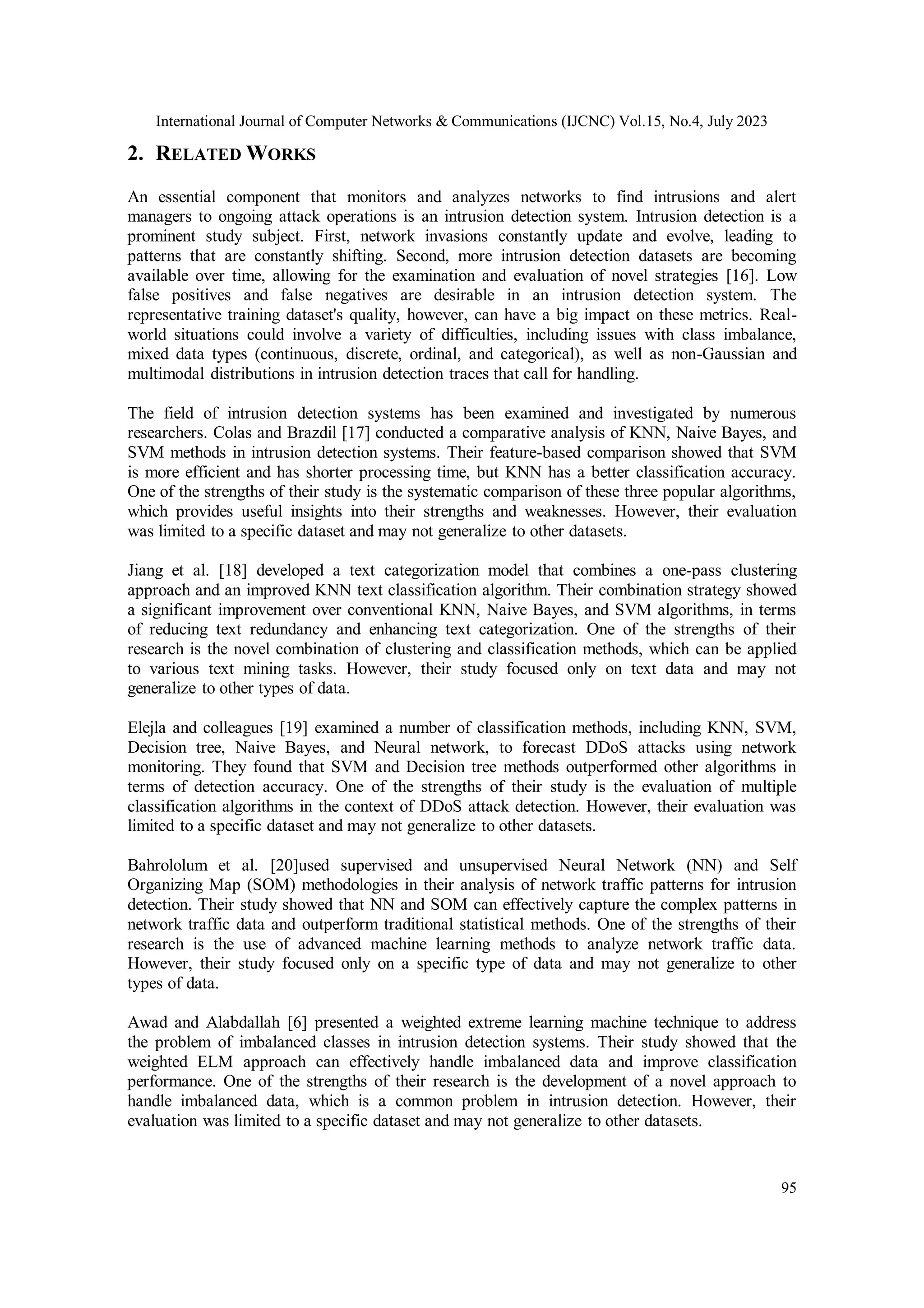 International Journal of Computer Networks & Communications (IJCNC) Vol.15, No.4, July 2023 95 2. RELATED WORKS An essential component that monitors and analyzes networks to find intrusions and alert managers to ongoing attack operations is an intrusion detection system. Intrusion detection is a prominent study subject. First, network invasions constantly update and evolve, leading to patterns that are constantly shifting. Second, more intrusion detection datasets are becoming available over time, allowing for the examination and evaluation of novel strategies [16]. Low false positives and false negatives are desirable in an intrusion detection system. The representative training dataset's quality, however, can have a big impact on these metrics. Real- world situations could involve a variety of difficulties, including issues with class imbalance, mixed data types (continuous, discrete, ordinal, and categorical), as well as non-Gaussian and multimodal distributions in intrusion detection traces that call for handling. The field of intrusion detection systems has been examined and investigated by numerous researchers. Colas and Brazdil [17] conducted a comparative analysis of KNN, Naive Bayes, and SVM methods in intrusion detection systems. Their feature-based comparison showed that SVM is more efficient and has shorter processing time, but KNN has a better classification accuracy. One of the strengths of their study is the systematic comparison of these three popular algorithms, which provides useful insights into their strengths and weaknesses. However, their evaluation was limited to a specific dataset and may not generalize to other datasets. Jiang et al. [18] developed a text categorization model that combines a one-pass clustering approach and an improved KNN text classification algorithm. Their combination strategy showed a significant improvement over conventional KNN, Naive Bayes, and SVM algorithms, in terms of reducing text redundancy and enhancing text categorization. One of the strengths of their research is the novel combination of clustering and classification methods, which can be applied to various text mining tasks. However, their study focused only on text data and may not generalize to other types of data. Elejla and colleagues [19] examined a number of classification methods, including KNN, SVM, Decision tree, Naive Bayes, and Neural network, to forecast DDoS attacks using network monitoring. They found that SVM and Decision tree methods outperformed other algorithms in terms of detection accuracy. One of the strengths of their study is the evaluation of multiple classification algorithms in the context of DDoS attack detection. However, their evaluation was limited to a specific dataset and may not generalize to other datasets. Bahrololum et al. [20]used supervised and unsupervised Neural Network (NN) and Self Organizing Map (SOM) methodologies in their analysis of network traffic patterns for intrusion detection. Their study showed that NN and SOM can effectively capture the complex patterns in network traffic data and outperform traditional statistical methods. One of the strengths of their research is the use of advanced machine learning methods to analyze network traffic data. However, their study focused only on a specific type of data and may not generalize to other types of data. Awad and Alabdallah [6] presented a weighted extreme learning machine technique to address the problem of imbalanced classes in intrusion detection systems. Their study showed that the weighted ELM approach can effectively handle imbalanced data and improve classification performance. One of the strengths of their research is the development of a novel approach to handle imbalanced data, which is a common problem in intrusion detection. However, their evaluation was limited to a specific dataset and may not generalize to other datasets. 