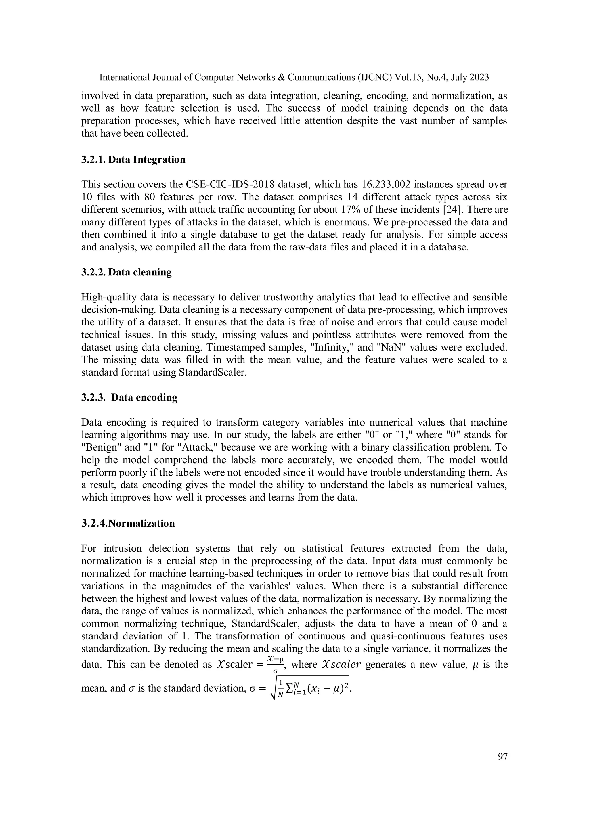 International Journal of Computer Networks & Communications (IJCNC) Vol.15, No.4, July 2023 97 involved in data preparation, such as data integration, cleaning, encoding, and normalization, as well as how feature selection is used. The success of model training depends on the data preparation processes, which have received little attention despite the vast number of samples that have been collected. 3.2.1. Data Integration This section covers the CSE-CIC-IDS-2018 dataset, which has 16,233,002 instances spread over 10 files with 80 features per row. The dataset comprises 14 different attack types across six different scenarios, with attack traffic accounting for about 17% of these incidents [24]. There are many different types of attacks in the dataset, which is enormous. We pre-processed the data and then combined it into a single database to get the dataset ready for analysis. For simple access and analysis, we compiled all the data from the raw-data files and placed it in a database. 3.2.2. Data cleaning High-quality data is necessary to deliver trustworthy analytics that lead to effective and sensible decision-making. Data cleaning is a necessary component of data pre-processing, which improves the utility of a dataset. It ensures that the data is free of noise and errors that could cause model technical issues. In this study, missing values and pointless attributes were removed from the dataset using data cleaning. Timestamped samples, "Infinity," and "NaN" values were excluded. The missing data was filled in with the mean value, and the feature values were scaled to a standard format using StandardScaler. 3.2.3. Data encoding Data encoding is required to transform category variables into numerical values that machine learning algorithms may use. In our study, the labels are either "0" or "1," where "0" stands for "Benign" and "1" for "Attack," because we are working with a binary classification problem. To help the model comprehend the labels more accurately, we encoded them. The model would perform poorly if the labels were not encoded since it would have trouble understanding them. As a result, data encoding gives the model the ability to understand the labels as numerical values, which improves how well it processes and learns from the data. 3.2.4.Normalization For intrusion detection systems that rely on statistical features extracted from the data, normalization is a crucial step in the preprocessing of the data. Input data must commonly be normalized for machine learning-based techniques in order to remove bias that could result from variations in the magnitudes of the variables' values. When there is a substantial difference between the highest and lowest values of the data, normalization is necessary. By normalizing the data, the range of values is normalized, which enhances the performance of the model. The most common normalizing technique, StandardScaler, adjusts the data to have a mean of 0 and a standard deviation of 1. The transformation of continuous and quasi-continuous features uses standardization. By reducing the mean and scaling the data to a single variance, it normalizes the data. This can be denoted as 𝒳scaler = 𝒳−μ σ , where 𝒳𝑠𝑐𝑎𝑙𝑒𝑟 generates a new value, 𝜇 is the mean, and 𝜎 is the standard deviation, σ = √ 1 𝑁 ∑ (𝑥𝑖 − 𝜇)2 𝑁 𝑖=1 . 