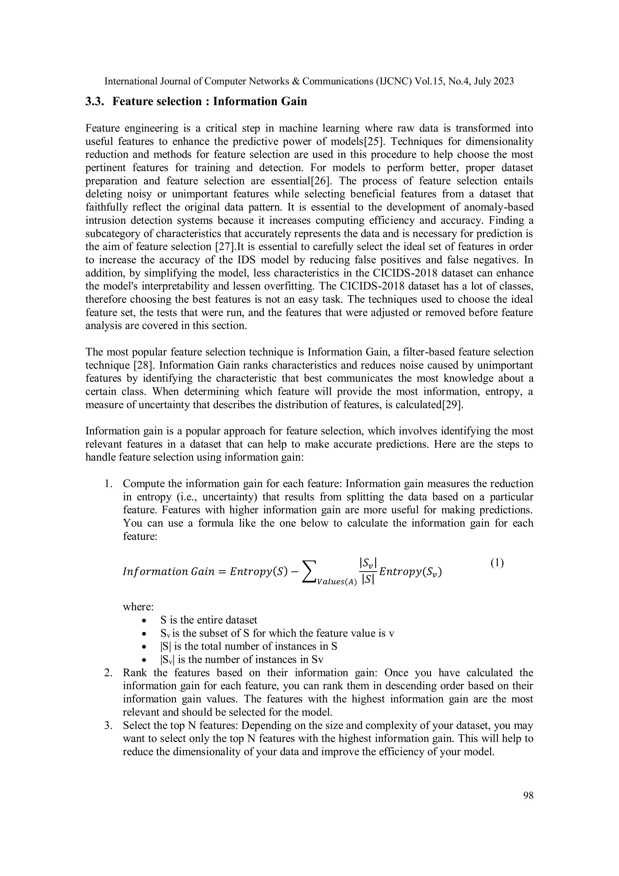 International Journal of Computer Networks & Communications (IJCNC) Vol.15, No.4, July 2023 98 3.3. Feature selection : Information Gain Feature engineering is a critical step in machine learning where raw data is transformed into useful features to enhance the predictive power of models[25]. Techniques for dimensionality reduction and methods for feature selection are used in this procedure to help choose the most pertinent features for training and detection. For models to perform better, proper dataset preparation and feature selection are essential[26]. The process of feature selection entails deleting noisy or unimportant features while selecting beneficial features from a dataset that faithfully reflect the original data pattern. It is essential to the development of anomaly-based intrusion detection systems because it increases computing efficiency and accuracy. Finding a subcategory of characteristics that accurately represents the data and is necessary for prediction is the aim of feature selection [27].It is essential to carefully select the ideal set of features in order to increase the accuracy of the IDS model by reducing false positives and false negatives. In addition, by simplifying the model, less characteristics in the CICIDS-2018 dataset can enhance the model's interpretability and lessen overfitting. The CICIDS-2018 dataset has a lot of classes, therefore choosing the best features is not an easy task. The techniques used to choose the ideal feature set, the tests that were run, and the features that were adjusted or removed before feature analysis are covered in this section. The most popular feature selection technique is Information Gain, a filter-based feature selection technique [28]. Information Gain ranks characteristics and reduces noise caused by unimportant features by identifying the characteristic that best communicates the most knowledge about a certain class. When determining which feature will provide the most information, entropy, a measure of uncertainty that describes the distribution of features, is calculated[29]. Information gain is a popular approach for feature selection, which involves identifying the most relevant features in a dataset that can help to make accurate predictions. Here are the steps to handle feature selection using information gain: 1. Compute the information gain for each feature: Information gain measures the reduction in entropy (i.e., uncertainty) that results from splitting the data based on a particular feature. Features with higher information gain are more useful for making predictions. You can use a formula like the one below to calculate the information gain for each feature: 𝐼𝑛𝑓𝑜𝑟𝑚𝑎𝑡𝑖𝑜𝑛 𝐺𝑎𝑖𝑛 = 𝐸𝑛𝑡𝑟𝑜𝑝𝑦(𝑆) − ∑ |𝑆𝑣| |𝑆| 𝐸𝑛𝑡𝑟𝑜𝑝𝑦(𝑆𝑣) 𝑉𝑎𝑙𝑢𝑒𝑠(𝐴) (1) where:  S is the entire dataset  Sv is the subset of S for which the feature value is v  |S| is the total number of instances in S  |Sv| is the number of instances in Sv 2. Rank the features based on their information gain: Once you have calculated the information gain for each feature, you can rank them in descending order based on their information gain values. The features with the highest information gain are the most relevant and should be selected for the model. 3. Select the top N features: Depending on the size and complexity of your dataset, you may want to select only the top N features with the highest information gain. This will help to reduce the dimensionality of your data and improve the efficiency of your model. 
