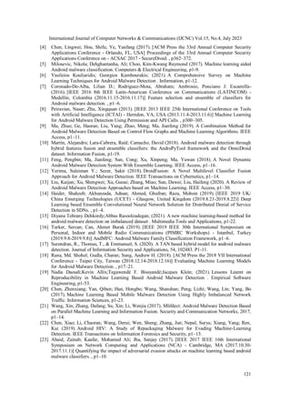 International Journal of Computer Networks & Communications (IJCNC) Vol.15, No.4, July 2023
121
[4] Chen, Lingwei; Hou, Shifu; Ye, Yanfang (2017). [ACM Press the 33rd Annual Computer Security
Applications Conference - Orlando, FL, USA] Proceedings of the 33rd Annual Computer Security
Applications Conference on - ACSAC 2017 - SecureDroid. , p362–372.
[5] Milosevic, Nikola; Dehghantanha, Ali; Choo, Kim-Kwang Raymond (2017). Machine learning aided
Android malware classification. Computers & Electrical Engineering, p1-9.
[6] Vasileios Kouliaridis; Georgios Kambourakis; (2021). A Comprehensive Survey on Machine
Learning Techniques for Android Malware Detection . Information, p1-12.
[7] Coronado-De-Alba, Lilian D.; Rodriguez-Mota, Abraham; Ambrosio, Ponciano J. Escamilla-
(2016). [IEEE 2016 8th IEEE Latin-American Conference on Communications (LATINCOM) -
Medellin, Colombia (2016.11.15-2016.11.17)] Feature selection and ensemble of classifiers for
Android malware detection. , p1–6.
[8] Peiravian, Naser; Zhu, Xingquan (2013). [IEEE 2013 IEEE 25th International Conference on Tools
with Artificial Intelligence (ICTAI) - Herndon, VA, USA (2013.11.4-2013.11.6)] Machine Learning
for Android Malware Detection Using Permission and API Calls. , p300–305.
[9] Ma, Zhuo; Ge, Haoran; Liu, Yang; Zhao, Meng; Ma, Jianfeng (2019). A Combination Method for
Android Malware Detection Based on Control Flow Graphs and Machine Learning Algorithms. IEEE
Access, p1–11.
[10] Martín, Alejandro; Lara-Cabrera, Raúl; Camacho, David (2018). Android malware detection through
hybrid features fusion and ensemble classifiers: the AndroPyTool framework and the OmniDroid
dataset. Information Fusion, p1-19.
[11] Feng, Pengbin; Ma, Jianfeng; Sun, Cong; Xu, Xinpeng; Ma, Yuwan (2018). A Novel Dynamic
Android Malware Detection System With Ensemble Learning. IEEE Access, p1–16.
[12] Yerima, Suleiman Y.; Sezer, Sakir (2018). DroidFusion: A Novel Multilevel Classifier Fusion
Approach for Android Malware Detection. IEEE Transactions on Cybernetics, p1–14.
[13] Liu, Kaijun; Xu, Shengwei; Xu, Guoai; Zhang, Miao; Sun, Dawei; Liu, Haifeng (2020). A Review of
Android Malware Detection Approaches based on Machine Learning. IEEE Access, p1–30.
[14] Haider, Shahzeb; Akhunzada, Adnan; Ahmed, Ghufran; Raza, Mohsin (2019). [IEEE 2019 UK/
China Emerging Technologies (UCET) - Glasgow, United Kingdom (2019.8.21-2019.8.22)] Deep
Learning based Ensemble Convolutional Neural Network Solution for Distributed Denial of Service
Detection in SDNs. , p1–4.
[15] Diyana Tehrany Dehkordy;Abbas Rasoolzadegan; (2021). A new machine learning-based method for
android malware detection on imbalanced dataset . Multimedia Tools and Applications, p1-22.
[16] Turker, Sercan; Can, Ahmet Burak (2019). [IEEE 2019 IEEE 30th International Symposium on
Personal, Indoor and Mobile Radio Communications (PIMRC Workshops) - Istanbul, Turkey
(2019.9.8-2019.9.8)] AndMFC: Android Malware Family Classification Framework, p1–6.
[17] Surendran, R., Thomas, T., & Emmanuel, S. (2020). A TAN based hybrid model for android malware
detection. Journal of Information Security and Applications, 54, 102483. P1-11.
[18] Rana, Md. Shohel; Gudla, Charan; Sung, Andrew H. (2018). [ACM Press the 2018 VII International
Conference - Taipei City, Taiwan (2018.12.14-2018.12.16)] Evaluating Machine Learning Models
for Android Malware Detection. , p17–21.
[19] Nadia Daoudi;Kevin Allix;Tegawendé F. Bissyandé;Jacques Klein; (2021). Lessons Learnt on
Reproducibility in Machine Learning Based Android Malware Detection . Empirical Software
Engineering, p1-53.
[20] Chen, Zhenxiang; Yan, Qiben; Han, Hongbo; Wang, Shanshan; Peng, Lizhi; Wang, Lin; Yang, Bo
(2017). Machine Learning Based Mobile Malware Detection Using Highly Imbalanced Network
Traffic. Information Sciences, p1-23.
[21] Wang, Xin; Zhang, Dafang; Su, Xin; Li, Wenjia (2017). Mlifdect: Android Malware Detection Based
on Parallel Machine Learning and Information Fusion. Security and Communication Networks, 2017,
p1–14.
[22] Chen, Xiao; Li, Chaoran; Wang, Derui; Wen, Sheng; Zhang, Jun; Nepal, Surya; Xiang, Yang; Ren,
Kui (2019). Android HIV: A Study of Repackaging Malware for Evading Machine-Learning
Detection. IEEE Transactions on Information Forensics and Security, p1–15.
[23] Abaid, Zainab; Kaafar, Mohamed Ali; Jha, Sanjay (2017). [IEEE 2017 IEEE 16th International
Symposium on Network Computing and Applications (NCA) - Cambridge, MA (2017.10.30-
2017.11.1)] Quantifying the impact of adversarial evasion attacks on machine learning based android
malware classifiers. , p1–10.
 
